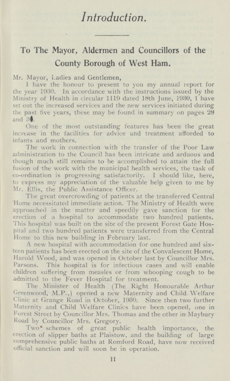 Introduction To The Mayor, Aldermen and Councillors of the County Borough of West Ham. Mr. Mayor, Ladies and Gentlemen, I have the honour to present to you my annual report for the year 1930. In accordance with the instructions issued by the Ministry of Health in circular 1119 dated 18th June, 1930', I have set out the increased services and the new services initiated during the past five years, these may be found in summary on pages 28 and 31. One of the most outstanding features has been the great increase in the facilities for advice and treatment afforded to infants and mothers. The work in connection with the transfer of the Poor Law administration to the Council has been intricate and arduous and though much still remains to be accomplished to attain the full fusion of the work with the municipal health services, the task of co-ordination is progressing satisfactorily. I should like, here, to express my appreciation of the valuable help given to me by Mr. Ellis, the Public Assistance Officer. The great overcrowding of patients at the transferred Central Home necessitated immediate action. The Ministry of Health were approached in the matter and speedily gave sanction for the erection of a hospital to accommodate two hundred patients. This hospital was built on the site of the present Forest Gate Hos pital and two hundred patients were transferred from the Central Home to this new building in February last. A new hospital with accommodation for one hundred and six teen patients has been erected on the site of the Convalescent Home, Harold Wood, and was opened in October last by Councillor Mrs. Parsons. This hospital is for infectious cases and will enable children suffering from measles or from whooping cough to be admitted to the Fever Hospital for treatment. The Minister of Health (The Right Honourable Arthur Greenwood, M.P.,) opened a new Maternity and Child Welfare Clinic at Grange Road in October, 1930. Since then two further Maternity and Child Welfare Clinics have been opened, one in Forest Street by Councillor Mrs. Thomas and the other in Maybury Road by Councillor Mrs. Gregory. Two schemes of great public health importance, the erection of slipper baths at Plaistow, and the building of large comprehensive public baths at Romford Road, have now received official sanction and will soon be in operation. 11