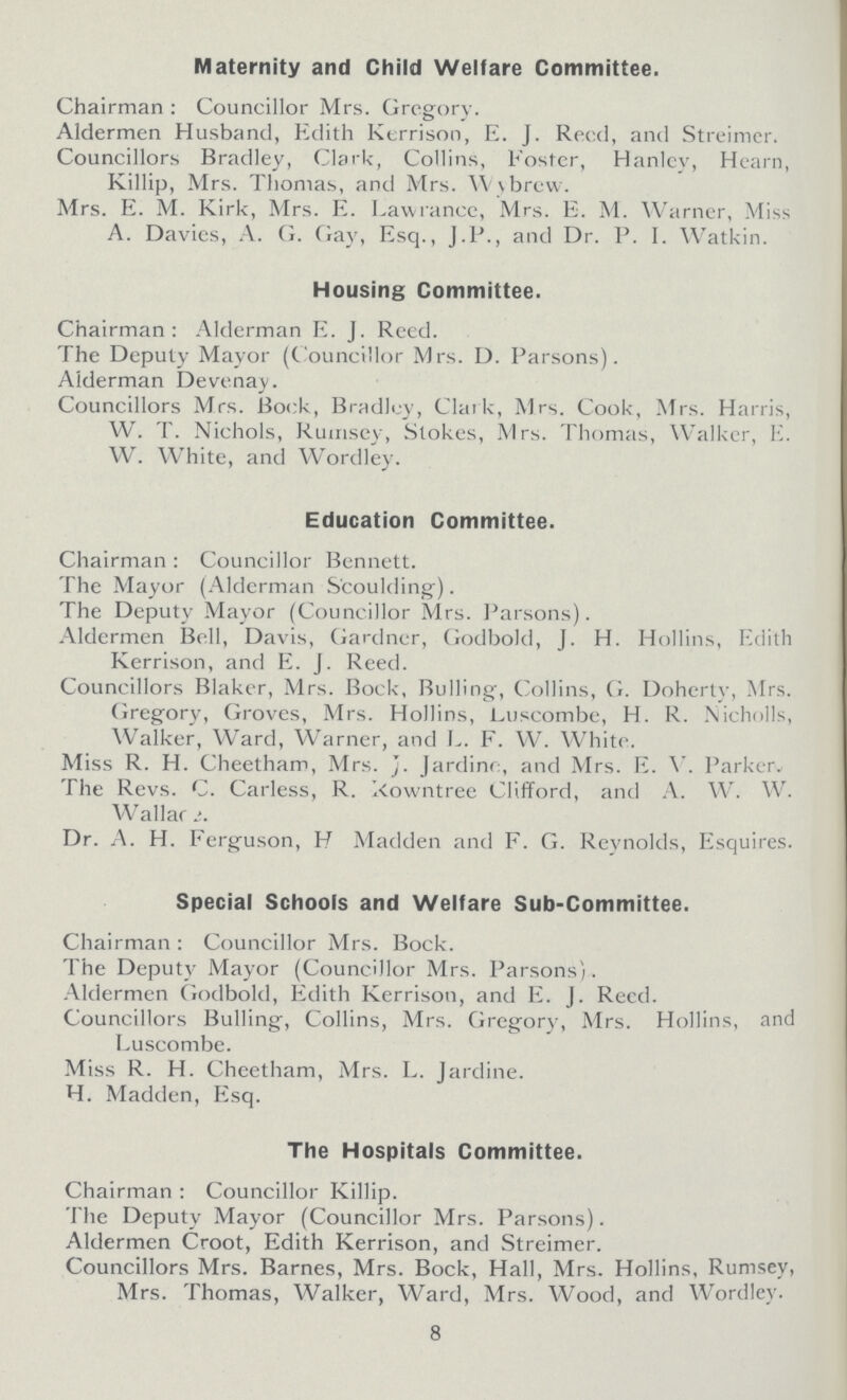 Maternity and Child Welfare Committee. Chairman : Councillor Mrs. Gregory. Aldermen Husband, Edith Kerrison, E. J. Reed, and Streimer. Councillors Bradley, Clark, Collins, Foster, Hanley, Hearn, Killip, Mrs. Thomas, and Mrs. Wybrew. Mrs. E. M. Kirk, Mrs. E. Lawranee, Mrs. E. M. Warner, Miss A. Davies, A. G. Gay, Esq., J.P., and Dr. P. I. Watkin. Housing Committee. Chairman: Alderman E. J. Reed. The Deputy Mayor (Councillor Mrs. D. Parsons). Alderman Devenay. Councillors Mrs. Bock, Bradley, Clark, Mrs. Cook, Mrs. Harris, W. T. Nichols, Ruinsey, Stokes, Mrs. Thomas, Walker, E. W. White, and Wordley. Education Committee. Chairman : Councillor Bennett. The Mayor (Alderman Scoulding). The Deputy Mayor (Councillor Mrs. Parsons). Aldermen Bell, Davis, Gardner, Godbold, J. H. Hollins, Edith Kerrison, and E. J. Reed. Councillors Blaker, Mrs. Bock, Bulling, Collins, G. Doherty, Mrs. Gregory, Groves, Mrs. Hollins, Luscombe, H. R. Nicholls, Walker, Ward, Warner, and L. F. W. White. Miss R. H. Cheetham, Mrs. J. Jardine, and Mrs. E. V. Parker. The Revs. C. Carless, R kowntree Clifford, and A. W. W. Wallar Dr. A. H. Ferguson, H Madden and F. G. Reynolds, Esquires. Special Schools and Welfare Sub-Committee. Chairman: Councillor Mrs. Bock. The Deputy Mayor (Councillor Mrs. Parsons). Aldermen Godbold, Edith Kerrison, and E. J. Reed. Councillors Bulling, Collins, Mrs. Gregory, Mrs. Hollins, and Luscombe. Miss R. H. Cheetham, Mrs. L. Jardine. H. Madden, Esq. The Hospitals Committee. Chairman : Councillor Killip. The Deputy Mayor (Councillor Mrs. Parsons). Aldermen Croot, Edith Kerrison, and Streimer. Councillors Mrs. Barnes, Mrs. Bock, Hall, Mrs. Hollins, Rumsey, Mrs. Thomas, Walker, Ward, Mrs. Wood, and Wordley. 8