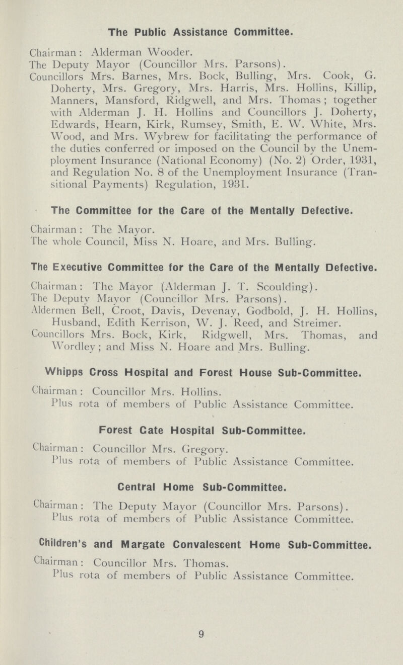 The Public Assistance Committee. Chairman: Alderman Wooder. The Deputy Mayor (Councillor Mrs. Parsons). Councillors Mrs. Barnes, Mrs. Bock, Bulling, Mrs. Cook, G. Doherty, Mrs. Gregory, Mrs. Harris, Mrs. Hollins, Killip, Manners, Mansford, Ridgwell, and Mrs. Thomas; together with Alderman J. H. Hollins and Councillors j. Doherty, Edwards, Hearn, Kirk, Rumsey, Smith, E. W. White, Mrs. Wood, and Mrs. Wybrew for facilitating the performance of the duties conferred or imposed on the Council by the Unem ployment Insurance (National Economy) (No. 2) Order, 1931, and Regulation No. 8 of the Unemployment Insurance (Tran sitional Payments) Regulation, 1931. The Committee for the Care of the Mentally Defective. Chairman : The Mayor. The whole Council, Miss N. Hoare, and Mrs. Bulling. The Executive Committee for the Care of the Mentally Defective. Chairman: The Mayor (Alderman J. T. Scoulding). The Deputy Mayor (Councillor Mrs. Parsons). Aldermen Bell, Croot, Davis, Devenay, Godbold, J. H. Hollins, Husband, Edith Kerrison, W. J. Reed, and Streimer. Councillors Mrs. Bock, Kirk, Ridgwell, Mrs. Thomas, and Wordley; and Miss N. Hoare and Mrs. Bulling. Whipps Cross Hospital and Forest House Sub-Committee. Chairman : Councillor Mrs. Hollins. Plus rota of members of Public Assistance Committee. Forest Cate Hospital Sub-Committee. Chairman : Councillor Mrs. Gregory. Plus rota of members of Public Assistance Committee. Central Home Sub-Committee. Chairman : The Deputy Mayor (Councillor Mrs. Parsons). Plus rota of members of Public Assistance Committee. Children's and Margate Convalescent Home Sub-Committee. Chairman : Councillor Mrs. Thomas. Plus rota of members of Public Assistance Committee. 9