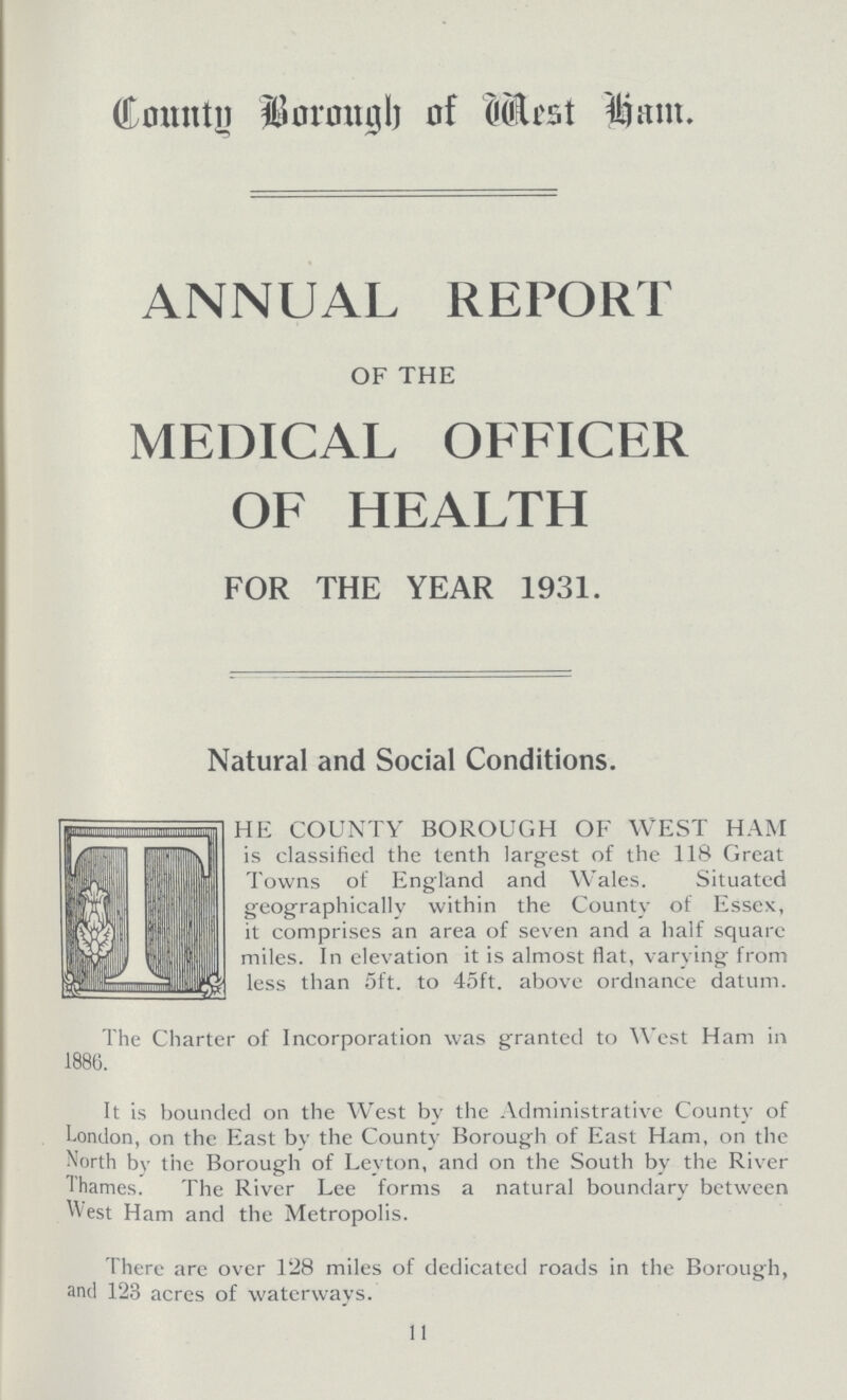 County Borough of Mest Ham. ANNUAL REPORT OF THE MEDICAL OFFICER OF HEALTH FOR THE YEAR 1931. Natural and Social Conditions. HE COUNTY BOROUGH OF WEST HAM is classified the tenth largest of the 118 Great Towns of England and Wales. Situated geographically within the County of Essex, it comprises an area of seven and a half square miles. In elevation it is almost flat, varying from less than 5ft. to 45ft. above ordnance datum. The Charter of Incorporation was granted to West Ham in 1886. It is bounded on the West by the Administrative County of London, on the East bv the County Borough of East Ham, on the North by the Borough of Leyton, and on the South by the River Thames. The River Lee forms a natural boundary between West Ham and the Metropolis. There are over 128 miles of dedicated roads in the Borough, and 123 acres of waterways. 11