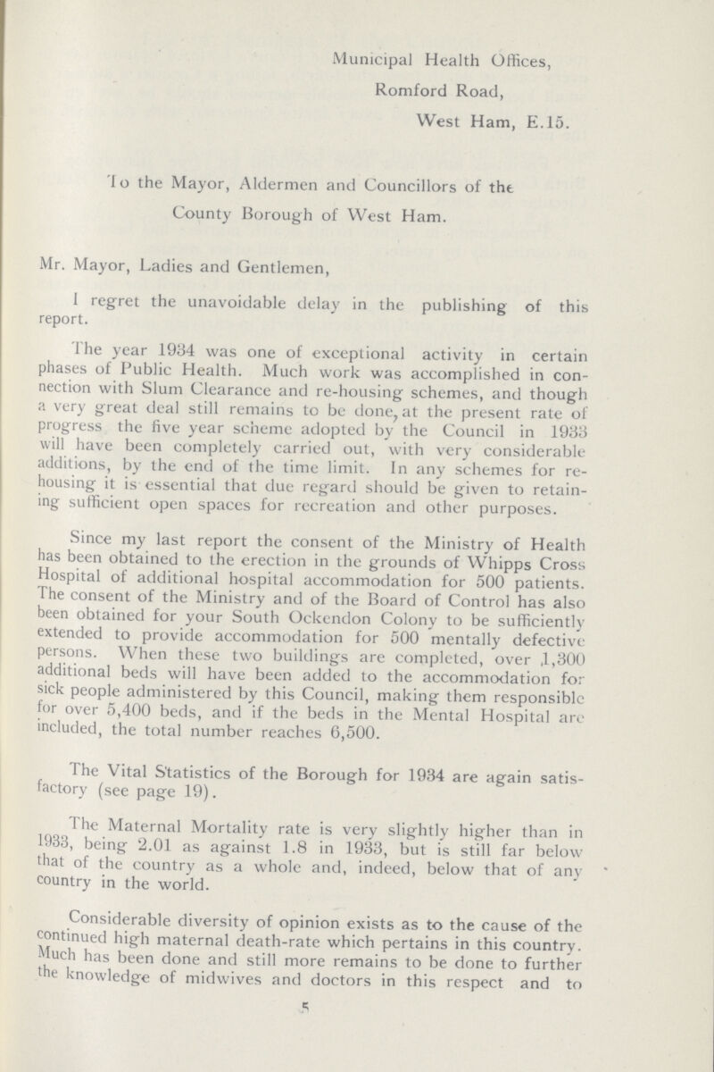 Municipal Health Offices, Romford Road, West Ham, E.15. Do the Mayor, Aldermen and Councillors of the County Borough of West Ham. Mr. Mayor, Ladies and Gentlemen, 1 regret the unavoidable delay in the publishing of this report. The year 1934 was one of exceptional activity in certain phases of Public Health. Much work was accomplished in con nection with Slum Clearance and re-housing schemes, and though a very great deal still remains to be done, at the present rate of progress the five year scheme adopted by the Council in 1933 will have been completely carried out, with very considerable additions, by the end of the time limit. In any schemes for re housing it is essential that due regard should be given to retain ing sufficient open spaces for recreation and other purposes. Since my last report the consent of the Ministry of Health has been obtained to the erection in the grounds of Whipps Cross Hospital of additional hospital accommodation for 500 patients. The consent of the Ministry and of the Board of Control has also been obtained for your South Ockendon Colony to be sufficiently extended to provide accommodation for 500 mentally defective persons. When these two buildings are completed, over ,1,300 additional beds will have been added to the accommodation for sick people administered by this Council, making them responsible for over 5,400 beds, and if the beds in the Mental Hospital are included, the total number reaches 6,500. The Vital Statistics of the Borough for 1934 are again satis factory (see page 19). The Maternal Mortality rate is very slightly higher than in 1933, being 2.01 as against 1.8 in 1933, but is still far below that of the country as a whole and, indeed, below that of any country in the world. Considerable diversity of opinion exists as to the cause of the continued high maternal death-rate which pertains in this country. Much has been done and still more remains to be done to further the knowledge of midwives and doctors in this respect and to 5