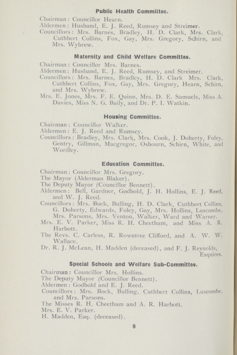 Public Health Committee. Chairman : Councillor Hearn. Aldermen: Husband, E. J. Reed, Rumsey and Streimer. Councillors: Mrs. Barnes, Bradley, H. D. Clark, Mrs. Clark, Cuthbert Collins, Fox, Gay, Mrs. Gregory, Schirn, and Mrs. Wybrew. Maternity and Child Welfare Committee. Chairman : Councillor Mrs. Barnes. Aldermen: Husband, E. J. Reed, Rumsey, and Streimer. Councillors: Mrs. Barnes, Bradley, H. D. Clark Mrs. Clark, Cuthbert Collins, Fox, Gay, Mrs. Gregory, Hearn, Schirn, and Mrs. Wybrew. Mrs. E. Jones, Mrs. F. E. Quinn, Mrs. I). E. Samuels, Miss A. Davies, Miss N. G. Baily, and Dr. P. I. Watkin. Housing Committee. Chairman : Councillor Walker. Aldermen: E. J. Reed and Rumsey. Councillors: Bradley, Mrs. Clark, Mrs. Cook, J. Doherty, Foley, Gentry, Gillman, Macgregor, Osbourn, Schirn, White, and Wordley. Education Committee. Chairman : Councillor Mrs. Gregory. The Mayor (Alderman Blaker). The Deputy Mayor (Councillor Bennett). Aldermen: Bell, Gardner, Godbold, J. H. Hollins, E J. Reed, and W. J. Reed. Councillors : Mrs. Bock, Bulling, H. D. Clark, Cuthbert Collins, G. Doherty, Edwards, Foley, Gay, Mrs. Hollins, Luscombe, Mrs. Parsons, Mrs. Venton, Walker, Ward and Warner. Mrs. E. V. Parker, Miss R. H. Cheetham, and Miss A. R. Harbott. The Revs. C. Carless, R. Rowntree Clifford, and A. W. W. Wallace. Dr. R. J. McLean, H. Madden (deceased), and F. J. Reynolds, Esquires. Special Schools and Welfare Sub-Committee. Chairman: Councillor Mrs. Hollins. The Deputy Mayor (Councillor Bennett). Aldermen: Godbold and E. J. Reed. Councillors: Mrs. Bock, Bulling, Cuthbert Collins, Luscombe, and Mrs. Parsons. The Misses R. H. Cheetham and A. R. Harbott. Mrs. E. V. Parker. H. Madden, Esq. (deceased). 8