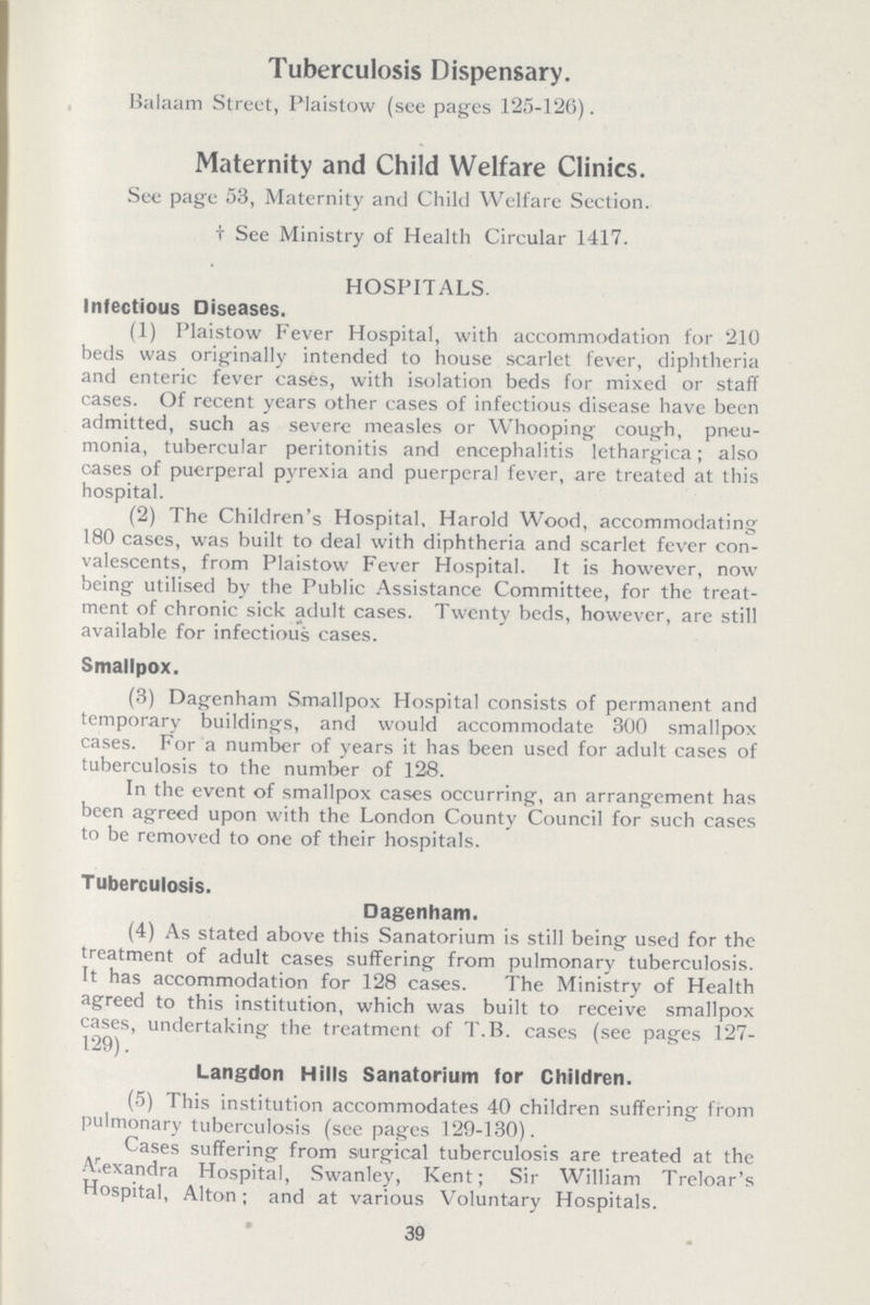 Tuberculosis Dispensary. Balaam Street, Plaistow (see pages 125-126). Maternity and Child Welfare Clinics. See page 53, Maternity and Child Welfare Section. † See Ministry of Health Circular 1417. HOSPITALS. Infectious Diseases. (1) Plaistow Fever Hospital, with accommodation for 210 beds was originally intended to house scarlet fever, diphtheria and enteric fever cases, with isolation beds for mixed or staff cases. Of recent years other cases of infectious disease have been admitted, such as severe measles or Whooping cough, pneu monia, tubercular peritonitis and encephalitis lethargica; also cases of puerperal pyrexia and puerperal fever, are treated at this hospital. (2) The Children's Hospital, Harold Wood, accommodating 180 cases, was built to deal with diphtheria and scarlet fever con valescents, from Plaistow Fever Hospital. It is however, now being utilised by the Public Assistance Committee, for the treat ment of chronic sick adult cases. Twenty beds, however, are still available for infectious cases. Smallpox. (3) Dagenham Smallpox Hospital consists of permanent and temporary buildings, and would accommodate 300 smallpox cases. For a number of years it has been used for adult cases of tuberculosis to the number of 128. In the event of smallpox cases occurring, an arrangement has been agreed upon with the London County Council for such cases to be removed to one of their hospitals. Tuberculosis. Dagenham. (4) As stated above this Sanatorium is still being used for the treatment of adult cases suffering from pulmonary tuberculosis. It has accommodation for 128 cases. The Ministry of Health agreed to this institution, which was built to receive smallpox cases, undertaking the treatment of T.B. cases (see pages 127 129). Langdon Hills Sanatorium for Children. (5) This institution accommodates 40 children suffering from pulmonary tuberculosis (seepages 129-130). Cases suffering from surgical tuberculosis are treated at the Alexandra Hospital, Swanley, Kent; Sir William Treloar's Hospital, Alton; and at various Voluntary Hospitals. 39