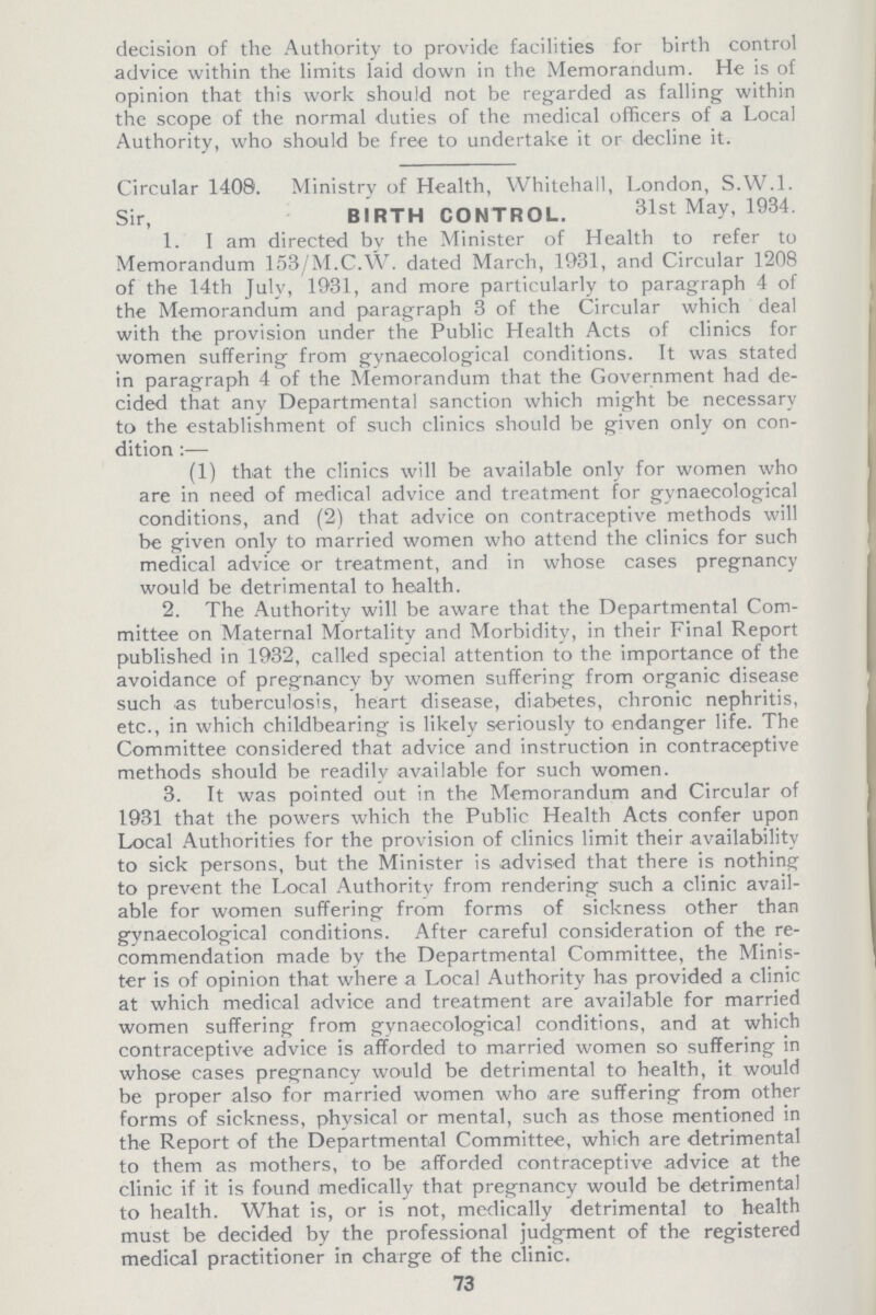 decision of the Authority to provide facilities for birth control advice within the limits laid down in the Memorandum. He is of opinion that this work should not be regarded as falling within the scope of the normal duties of the medical officers of a Local Authority, who should be free to undertake it or decline it. Circular 1408. Ministry of Health, Whitehall, London, S.W.I. Sir, BIRTH CONTROL. 31st May, 1934. 1. I am directed by the Minister of Health to refer to Memorandum 153/M.C.W. dated March, 1931, and Circular 1208 of the 14th July, 1931, and more particularly to paragraph 4 of the Memorandum and paragraph 3 of the Circular which deal with the provision under the Public Health Acts of clinics for women suffering from gynaecological conditions. It was stated in paragraph 4 of the Memorandum that the Government had de cided that any Departmental sanction which might be necessary to the establishment of such clinics should be given only on con dition:— (1) that the clinics will be available only for women who are in need of medical advice and treatment for gynaecological conditions, and (2) that advice on contraceptive methods will be given only to married women who attend the clinics for such medical advice or treatment, and in whose cases pregnancy would be detrimental to health. 2. The Authority will be aware that the Departmental Com mittee on Maternal Mortality and Morbidity, in their Final Report published in 1932, called special attention to the importance of the avoidance of pregnancy by women suffering from organic disease such as tuberculosis, heart disease, diabetes, chronic nephritis, etc., in which childbearing is likely seriously to endanger life. The Committee considered that advice and instruction in contraceptive methods should be readily available for such women. 3. It was pointed out in the Memorandum and Circular of 1931 that the powers which the Public Health Acts confer upon Local Authorities for the provision of clinics limit their availability to sick persons, but the Minister is advised that there is nothing to prevent the Local Authority from rendering such a clinic avail able for women suffering from forms of sickness other than gynaecological conditions. After careful consideration of the re commendation made by the Departmental Committee, the Minis ter is of opinion that where a Local Authority has provided a clinic at which medical advice and treatment are available for married women suffering from gynaecological conditions, and at which contraceptive advice is afforded to married women so suffering in whose cases pregnancy would be detrimental to health, it would be proper also for married women who are suffering from other forms of sickness, physical or mental, such as those mentioned in the Report of the Departmental Committee, which are detrimental to them as mothers, to be afforded contraceptive advice at the clinic if it is found medically that pregnancy would be detrimental to health. What is, or is not, medically detrimental to health must be decided by the professional judgment of the registered medical practitioner in charge of the clinic. 73