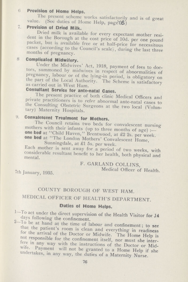 6 Provision of Home Helps. The present scheme works satisfactorily and is of great value. (See duties of Home Help, page(6) 7. Provision of Dried Milk. Dried milk is available for every expectant mother resi dent in the Borough at the cost price of l0d. per one pound packet, but is available free or at half-price for necessitous cases (according to the Council's scale), during the last three months of pregnancy. 8 Complicated Midwifery. Under the Midwives' Act, 1918, payment of fees to doc tors, summoned by midwives in respect of abnormalities of pregnancy, labour or of the lying-in period, is obligatory on the part of the Local Authority. The Scheme is satisfactory as carried out in West Ham. Consultant Service for ante-natal Cases. The present practice of both clinic Medical Officers and private practitioners is to refer abnormal ante-natal cases to the Consulting Obstetric Surgeons at the two local (Volun tary) Maternity Hospitals. 9. Convalescent Treatment for Mothers. The Council retains two beds for convalescent nursing mothers with their infants (up to three months of age):— one bed at Child Haven, Brentwood, at £2 2s. per week, one bed at The London Mothers' Convalescent Home, Sunningdale, at £1 5s. per week. Each mother is sent away for a period of two weeks, with considerable resultant benefit to her health, both physical and mental. F. GARLAND COLLINS, Medical Officer of Health. 7th January, 1935. COUNTY BOROUGH OF WEST HAM. MEDICAL OFFICER OF HEALTH'S DEPARTMENT. Duties of Home Helps. 1—To act under the direct supervision of the Health Visitor for 14 days following the confinement. 2—To be at hand at the time of labour and confinement; to see that the patient's room is clean and everything in readiness for the arrival of the Doctor or Midwife. The Home Help is not responsible for the confinement itself, nor must she inter fere in any way with the instructions of the Doctor or Mid wife. Payment will not be granted to a Home Help if she undertakes, in any way, the duties of a Maternity Nurse. 76