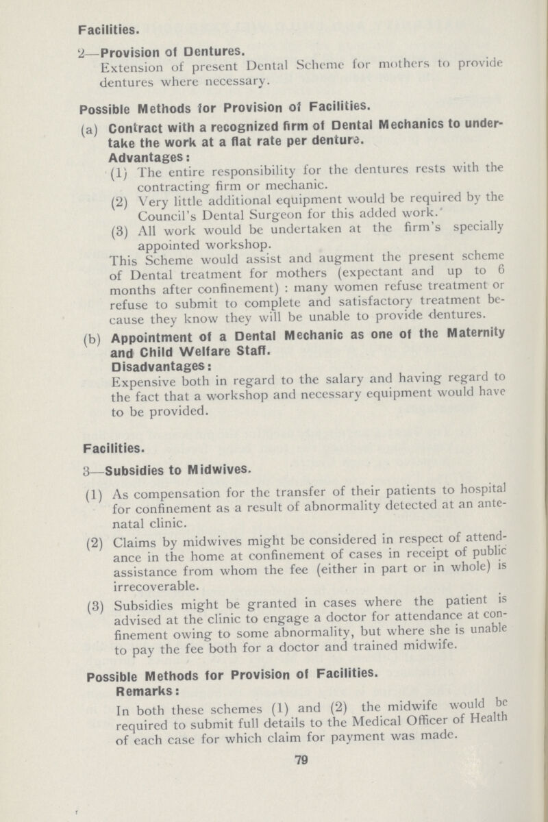 Facilities. 2—Provision of Dentures. Extension of present Dental Scheme for mothers to provide dentures where necessary. Possible Methods for Provision of Facilities. (a) Contract with a recognized firm of Dental Mechanics to under take the work at a flat rate per denture. Advantages: (1) The entire responsibility for the dentures rests with the contracting firm or mechanic. (2) Very little additional equipment would be required by the Council's Dental Surgeon for this added work. (3) All work would be undertaken at the firm's specially appointed workshop. This Scheme would assist and augment the present scheme of Dental treatment for mothers (expectant and up to 6 months after confinement) : many women refuse treatment or refuse to submit to complete and satisfactory treatment be cause they know they will be unable to provide dentures. (b) Appointment of a Dental Mechanic as one of the Maternity and Child Welfare Staff. Disadvantages: Expensive both in regard to the salary and having regard to the fact that a workshop and necessary equipment would have to be provided. Facilities. 3—Subsidies to Midwives. (1) As compensation for the transfer of their patients to hospital for confinement as a result of abnormality detected at an ante natal clinic. (2) Claims by midwives might be considered in respect of attend ance in the home at confinement of cases in receipt of public assistance from whom the fee (either in part or in whole) is irrecoverable. (3) Subsidies might be granted in cases where the patient is advised at the clinic to engage a doctor for attendance at con finement owing to some abnormality, but where she is unable to pay the fee both for a doctor and trained midwife. Possible Methods for Provision of Facilities. Remarks: In both these schemes (1) and (2) the midwife would be required to submit full details to the Medical Officer of Health of each case for which claim for payment was made. 79