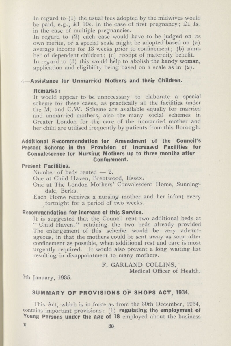 In regard to (1) the usual fees adopted by the midwives would be paid, e.g., £1 10s. in the case of first pregnancy; £1 1s. in the case of multiple pregnancies. In regard to (2) each case would have to be judged on its own merits, or a special scale might be adopted based on (a) average income for 13 weeks prior to confinement; (b) num ber of dependent children; (c) receipt of maternity benefit. In regard to (3) this would help to abolish the handy woman, application and eligibility being based on a scale as in (2). 4- Assistance for Unmarried Mothers and their Children. Remarks: It would appear to be unnecessary to elaborate a special scheme for these cases, as practically all the facilities under the M. and C.W. Scheme are available equally for married and unmarried mothers, also the many social schemes in Greater London for the care of the unmarried mother and her child are utilised frequently by patients from this Borough. Additional Recommendation for Amendment of the Council's Present Scheme in the Provision of Increased Facilities for Convalescence for Nursing Mothers up to three months after Confinement. Present Facilities. Number of beds rented — 2. One at Child Haven, Brentwood, Essex. One at The London Mothers' Convalescent Home, Sunning dale, Berks. Each Home receives a nursing mother and her infant every fortnight for a period of two weeks. Recommendation for increase of this Service. It is suggested that the Council rent two additional beds at  Child Haven, retaining the two beds already provided The enlargement of this scheme would be very advant ageous, in that the mothers could be sent away as soon after confinement as possible, when additional rest and care is most urgently required. It would also prevent a long waiting list resulting in disappointment to many mothers. F. GARLAND COLLINS, Medical Officer of Health. 7th January, 1935. SUMMARY OF PROVISIONS OF SHOPS ACT, 1934. This Act, which is in force as from the 30th December, 1934, contains important provisions: (1) regulating the employment of Young Persons under the age of 18 employed about the business E 80