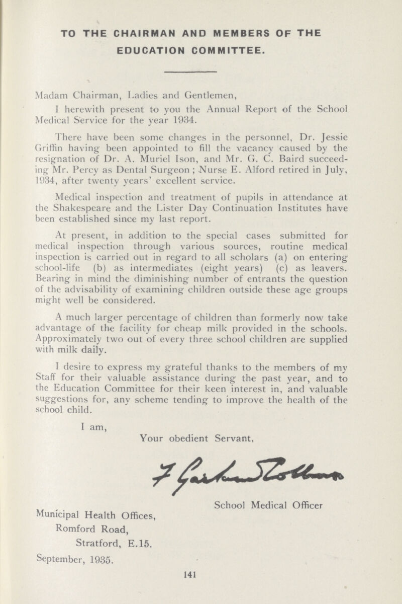 TO THE CHAIRMAN AND MEMBERS OF THE EDUCATION COMMITTEE. Madam Chairman, Ladies and Gentlemen, I herewith present to you the Annual Report of the School Medical Service for the year 1934. There have been some changes in the personnel, Dr. Jessie Griffin having been appointed to fill the vacancy caused by the resignation of Dr. A. Muriel Ison, and Mr. G. C. Baird succeed ing Mr. Percy as Dental Surgeon; Nurse E. Alford retired in July, 1934, after twenty years' excellent service. Medical inspection and treatment of pupils in attendance at the Shakespeare and the Lister Day Continuation Institutes have been established since my last report. At present, in addition to the special cases submitted for medical inspection through various sources, routine medical inspection is carried out in regard to all scholars (a) on entering school-life (b) as intermediates (eight years) (c) as leavers. Bearing in mind the diminishing number of entrants the question of the advisability of examining children outside these age groups might well be considered. A much larger percentage of children than formerly now take advantage of the facility for cheap milk provided in the schools. Approximately two out of every three school children are supplied with milk daily. I desire to express my grateful thanks to the members of my Staff for their valuable assistance during the past year, and to the Education Committee for their keen interest in, and valuable suggestions for, any scheme tending to improve the health of the school child. I am, Your obedient Servant, I Garhamcolhem School Medical Officer Municipal Health Offices, Romford Road, Stratford, E.15. September, 1935. 141