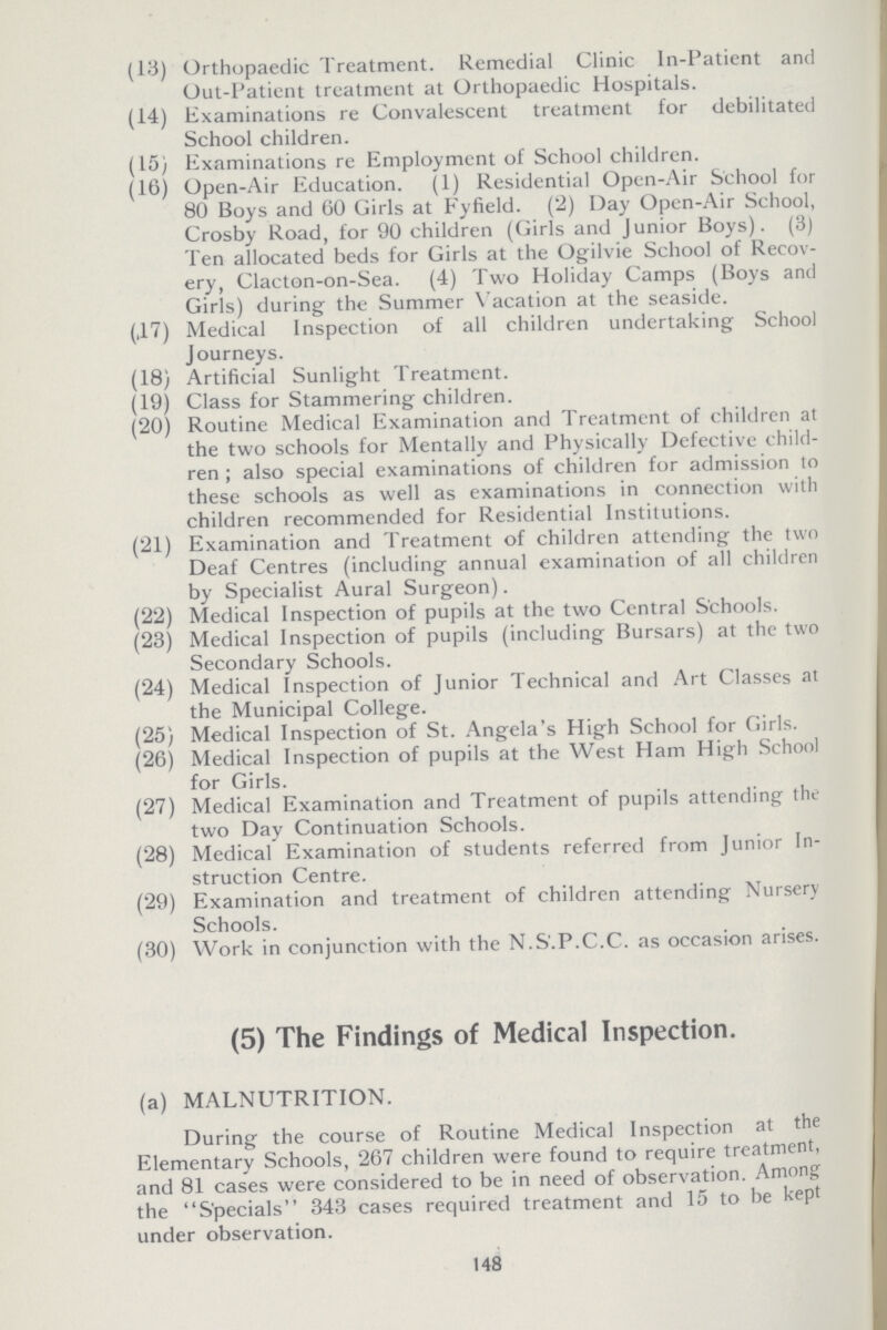 (13) Orthopaedic Treatment. Remedial Clinic ln-Patient and Out-Patient treatment at Orthopaedic Hospitals. (14) Examinations re Convalescent treatment for debilitated School children. (15) Examinations re Employment of School children. (16) Open-Air Education. (1) Residential Open-Air School for 80 Boys and 60 Girls at Fyfield. (2) Day Open-Air School, Crosby Road, for 90 children (Girls and Junior Boys). (3) Ten allocated beds for Girls at the Ogilvie School of Recov ery, Clacton-on-Sea. (4) Two Holiday Camps (Boys and Girls) during the Summer Vacation at the seaside. (,17) Medical Inspection of all children undertaking School Journeys. (18) Artificial Sunlight Treatment. (19) Class for Stammering children. (20) Routine Medical Examination and Treatment of children at the two schools for Mentally and Physically Defective child ren ; also special examinations of children for admission to these schools as well as examinations in connection with children recommended for Residential Institutions. (21) Examination and Treatment of children attending the two Deaf Centres (including annual examination of all children by Specialist Aural Surgeon). (22) Medical Inspection of pupils at the two Central Schools. (23) Medical Inspection of pupils (including Bursars) at the two Secondary Schools. (24) Medical Inspection of Junior Technical and Art Classes at the Municipal College. (25) Medical Inspection of St. Angela's High School for Girls. (26) Medical Inspection of pupils at the West Ham High School for Girls. (27) Medical Examination and Treatment of pupils attending the two Day Continuation Schools. (28) Medical Examination of students referred from Junior In struction Centre. (29) Examination and treatment of children attending Nursery Schools. (30) Work in conjunction with the N.S.P.C.C. as occasion arises. (5) The Findings of Medical Inspection. (a) MALNUTRITION. During the course of Routine Medical Inspection at the Elementary Schools, 267 children were found to require treatment, and 81 cases were considered to be in need of observation. Among the Specials 343 cases required treatment and 15 to be kept under observation. 148