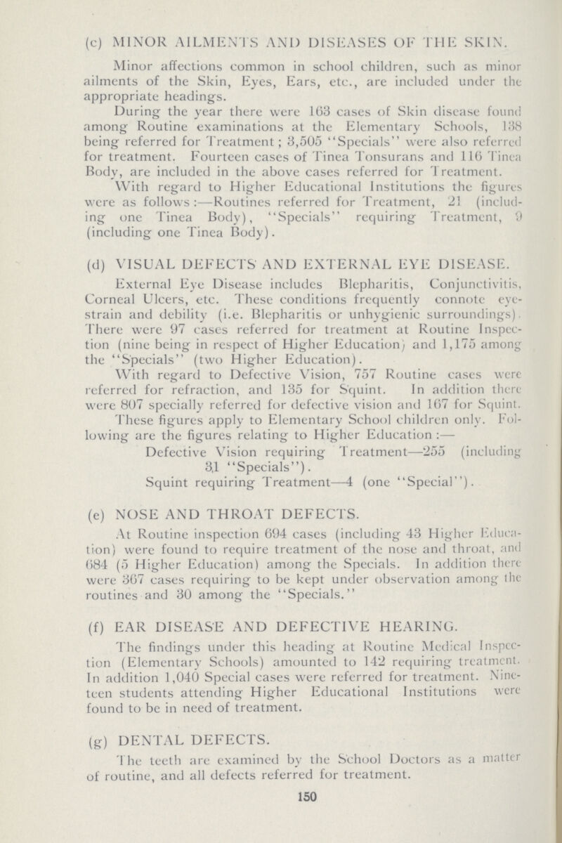 (c) MINOR AILMENTS AND DISEASES OF THE SKIN. Minor affections common in school children, such as minor ailments of the Skin, Eyes, Ears, etc., are included under the appropriate headings. During the year there were 163 cases of Skin disease found among Routine examinations at the Elementary Schools, 138 being referred for Treatment; 3,505 Specials were also referred for treatment. Fourteen cases of Tinea Tonsurans and 116 Tinea Body, are included in the above cases referred for Treatment. With regard to Higher Educational Institutions the figures were as follows:—Routines referred for Treatment, 21 (includ ing one Tinea Body), Specials requiring Treatment, 9 (including one Tinea Body). (d) VISUAL DEFECTS AND EXTERNAL EYE DISEASE. External Eye Disease includes Blepharitis, Conjunctivitis, Corneal Ulcers, etc. These conditions frequently connote eye strain and debility (i.e. Blepharitis or unhygienic surroundings). There were 97 cases referred for treatment at Routine Inspec tion (nine being in respect of Higher Education) and 1,175 among; the Specials (two Higher Education). With regard to Defective Vision, 757 Routine cases were referred for refraction, and 135 for Squint. In addition there were 807 specially referred for defective vision and 167 for Squint. These figures apply to Elementary School children only. Fol lowing are the figures relating to Higher Education :— Defective Vision requiring Treatment—255 (including 3,1 Specials). Squint requiring Treatment—4 (one Special). (e) NOSE AND THROAT DEFECTS. At Routine inspection 694 cases (including 43 Higher Educa tion) were found to require treatment of the nose and throat, and 684 (5 Higher Education) among the Specials. In addition there were 367 cases requiring to be kept under observation among the routines and 30 among the Specials. (f) EAR DISEASE AND DEFECTIVE HEARING. The findings under this heading at Routine Medical Inspec tion (Elementary Schools) amounted to 142 requiring treatment. In addition 1,040 Special cases were referred for treatment. Nine teen students attending Higher Educational Institutions were found to be in need of treatment. (g) DENTAL DEFECTS. The teeth are examined by the School Doctors as a matter of routine, and all defects referred for treatment. 150