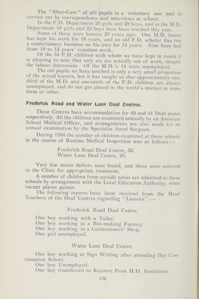 The After-Care of old pupils is a voluntary one and is carried out by correspondence and interviews at school. In the P.D. Department '26 girls and 28 boys, and in the M.D. Department 18 girls and 22 boys have been touched this year. Some of these were leavers 20 years ago. One M.D. leaver has kept his work for 18 years, and an old P.D. scholar has run a confectionery business on his own for ,14 years. Nine have had from 10 to 12 years' constant work. Of the 54 P.D. children with whom we have kept in touch it is pleasing to note that only six are actually out of work, despite the labour depression. Of the M.D.'s 14 were unemployed. The old pupils we have touched is only a very small proportion of the actual leavers, but it has taught us that approximately one third of the M.D. and one-ninth of the P.D. children arc always unemployed, and do not get placed in the world's market in some form or other. Frederick Road and Water Lane Deaf Centres. These Centres have accommodation for 40 and 44 Deaf mutes respectively. All the children are examined annually by an Assistant School Medical Officer, and arrangements are also made for an annual examination by the Specialist Aural Surgeon. During 1934 the number of children examined at these schools in the course of Routine Medical Inspection was as follows:— Frederick Road Deaf Centre, 32. Water Lane Deaf Centre, 29. Very few minor defects were found, and these were referred to the Clinic for appropriate treatment. A number of children from outside areas are admitted to these schools by arrangement with the Local Education Authority, when vacant places permit. The following reports have been received from the Head Teachers of the Deaf Centres regarding Leavers:— Frederick Road Deaf Centre. One boy working with a Tailor. One boy working in a Box-making Factory. One boy working in a Confectioners' Shop. One girl unemployed. Water Lane Deaf Centre. One boy working at Sign Writing after attending Day Con tinuation School. One boy Unemployed. One boy transferred to Rayners Penn M.D. Institution. 170