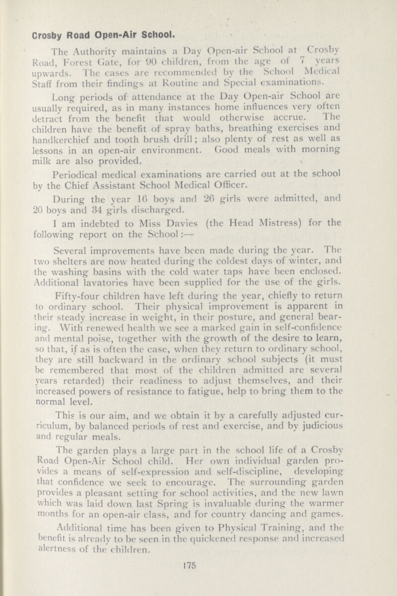 Crosby Road Open-Air School. The Authority maintains a Day Open-air School at Crosby Road, Forest Gate, for 90 children, from the age of 7 years upwards. The cases are recommended by the School Medical Staff from their findings at Routine and Special examinations. Long periods of attendance at the Day Open-air School are usually required, as in many instances home influences very often detract from the benefit that would otherwise accrue. The children have the benefit of spray baths, breathing exercises and handkerchief and tooth brush drill; also plenty of rest as well as lessons in an open-air environment. Good meals with morning milk are also provided. Periodical medical examinations are carried out at the school by the Chief Assistant School Medical Officer. During the year 16 boys and 26 girls were admitted, and 20 boys and 34 girls discharged. I am indebted to Miss Davies (the Head Mistress) for the following report on the School:— Several improvements have been made during the year. The two shelters are now heated during the coldest days of winter, and the washing basins with the cold water taps have been enclosed. Additional lavatories have been supplied for the use of the girls. Fifty-four children have left during the year, chiefly to return to ordinary school. Their physical improvement is apparent in their steady increase in weight, in their posture, and general bear ing. With renewed health we see a marked gain in self-confidence and mental poise, together with the growth of the desire to learn, so that, if as is often the case, when they return to ordinary school, they are still backward in the ordinary school subjects (it must be remembered that most of the children admitted are several years retarded) their readiness to adjust themselves, and their increased powers of resistance to fatigue, help to bring them to the normal level. This is our aim, and we obtain it by a carefully adjusted cur riculum, by balanced periods of rest and exercise, and by judicious and regular meals. The garden plays a large part in the school life of a Crosby Road Open-Air School child. Her own individual garden pro vides a means of self-expression and self-discipline, developing that confidence we seek to encourage. The surrounding garden provides a pleasant setting for school activities, and the new lawn which was laid down last Spring is invaluable during the warmer months for an open-air class, and for country dancing and games. Additional time has been given to Physical Training, and the benefit is already to be seen in the quickened response and increased alertness of the children. 175