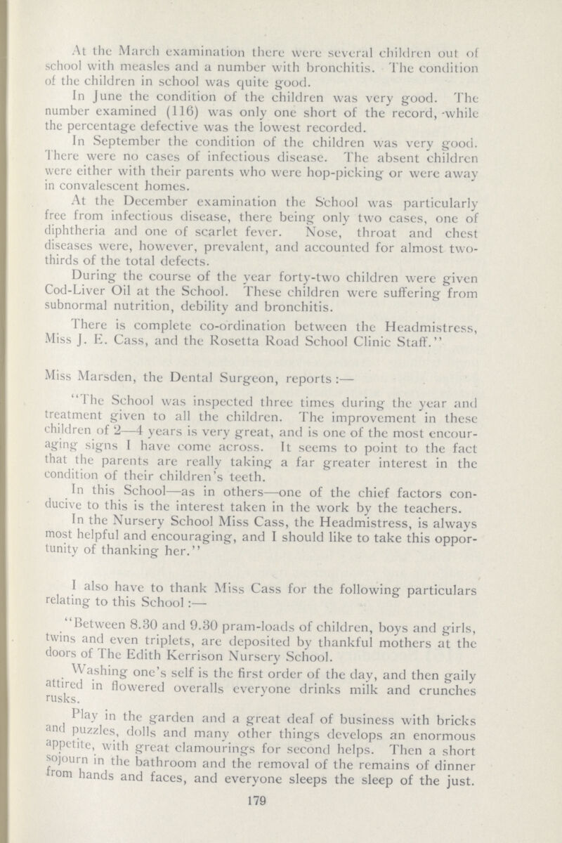 At the March examination there were several children out of school with measles and a number with bronchitis. The condition of the children in school was quite good. In June the condition of the children was very good. The number examined (116) was only one short of the record,-while the percentage defective was the lowest recorded. In September the condition of the children was very good. There were no cases of infectious disease. The absent children were either with their parents who were hop-picking or were away in convalescent homes. At the December examination the School was particularly free from infectious disease, there being only two cases, one of diphtheria and one of scarlet fever. Nose, throat and chest diseases were, however, prevalent, and accounted for almost two thirds of the total defects. During the course of the year forty-two children were given Cod-Liver Oil at the School. These children were suffering from subnormal nutrition, debility and bronchitis. There is complete co-ordination between the Headmistress, Miss J. E. Cass, and the Rosetta Road School Clinic Staff. Miss Marsden, the Dental Surgeon, reports The School was inspected three times during the year and treatment given to all the children. The improvement in these children of 2—4 years is very great, and is one of the most encour aging signs I have come across. It seems to point to the fact that the parents are really taking a far greater interest in the condition of their children's teeth. In this School—as in others—one of the chief factors con ducive to this is the interest taken in the work by the teachers. In the Nursery School Miss Cass, the Headmistress, is always most helpful and encouraging, and I should like to take this oppor tunity of thanking her. I also have to thank Miss Cass for the following particulars relating to this School:— Between 8.30 and 9.80 pram-loads of children, boys and girls, twins and even triplets, arc deposited by thankful mothers at the doors of The Edith Kerrison Nursery School. Washing one's self is the first order of the day, and then gaily attired in flowered overalls everyone drinks milk and crunches rusks. Play in the garden and a great deal of business with bricks and puzzles, dolls and many other things develops an enormous appetite, with great clamourings for second helps. Then a short sojourn in the bathroom and the removal of the remains of dinner from hands and faces, and everyone sleeps the sleep of the just. 179