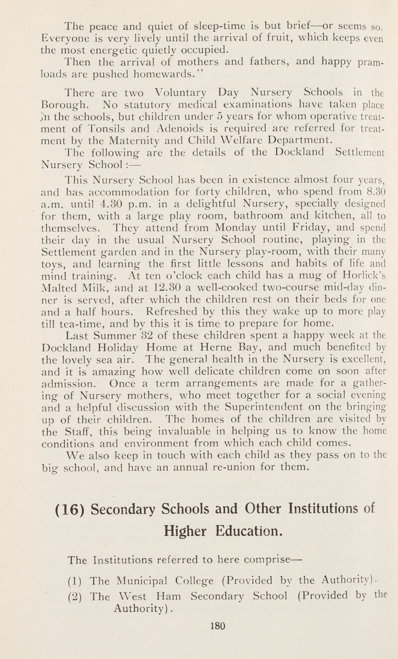 The peace and quiet of sleep-time is but brief—or seems so. Everyone is very lively until the arrival of fruit, which keeps even the most energetic quietly occupied. Then the arrival of mothers and fathers, and happy pram loads are pushed homewards. There are two Voluntary Day Nursery Schools in the Borough. No statutory medical examinations have taken place in the schools, but children under 5 years for whom operative treat ment of Tonsils and Adenoids is required are referred for treat ment by the Maternity and Child Welfare Department. The following are the details of the Dockland Settlement Nursery School:— This Nursery School has been in existence almost four years, and has accommodation for forty children, who spend from 8.30 a.m. until 4.30p.m. in a delightful Nursery, specially designed for them, with a large play room, bathroom and kitchen, all to themselves. They attend from Monday until Friday, and spend their day in the usual Nursery School routine, playing in the Settlement garden and in the Nursery play-room, with their many toys, and learning the first little lessons and habits of life and mind training. At ten o'clock each child has a mug of Horlick's Malted Milk, and at 12.30 a well-cooked two-course mid-day din ner is served, after which the children rest on their beds for one and a half hours. Refreshed by this they wake up to more play till tea-time, and by this it is time to prepare for home. Last Summer 32 of these children spent a happy week at the Dockland Holiday Home at Heme Bay, and much benefited by the lovely sea air. The general health in the Nursery is excellent, and it is amazing how well delicate children come on soon after admission. Once a term arrangements are made for a gather ing of Nursery mothers, who meet together for a social evening and a helpful discussion with the Superintendent on the bringing up of their children. The homes of the children are visited by the Staff, this being invaluable in helping us to know the home conditions and environment from which each child comes. We also keep in touch with each child as they pass on to the bie school, and have an annual re-union for them. o ' (16) Secondary Schools and Other Institutions of Higher Education. The Institutions referred to here comprise— (1) The Municipal College (Provided by the Authority). (2) The West Ham Secondary School(Provided by the Authority). 180