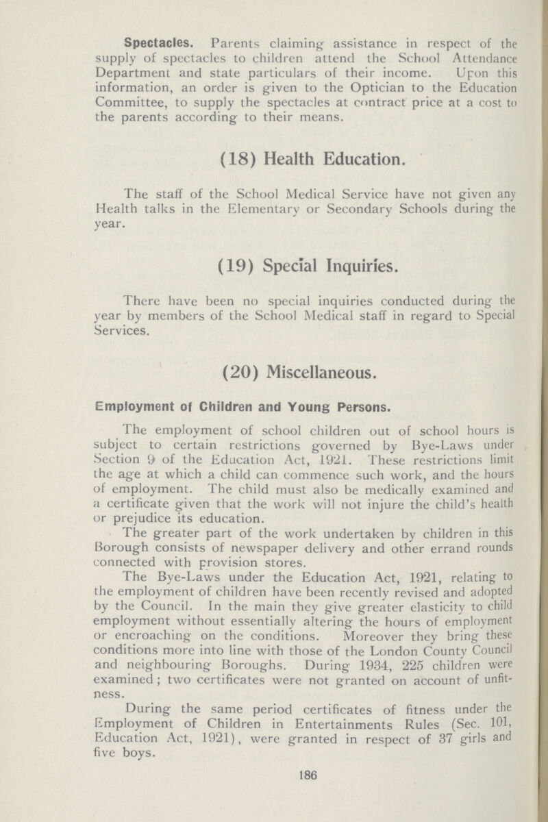 Spectacles. Parents claiming assistance in respect of the supply of spectacles to children attend the School Attendance Department and state particulars of their income. Upon this information, an order is given to the Optician to the Education Committee, to supply the spectacles at contract price at a cost to the parents according to their means. (18) Health Education. The staff of the School Medical Service have not given any Health talks in the Elementary or Secondary Schools during the year. (19) Special Inquiries. There have been no special inquiries conducted during the year by members of the School Medical staff in regard to Special Services. (20) Miscellaneous. Employment of Children and Young Persons. The employment of school children out of school hours is subject to certain restrictions governed by Bye-Laws under Section 9 of the Education Act, 1921. These restrictions limit the age at which a child can commence such work, and the hours of employment. The child must also be medically examined and a certificate given that the work will not injure the child's health or prejudice its education. The greater part of the work undertaken by children in this Borough consists of newspaper delivery and other errand rounds connected with provision stores. The Bye-Laws under the Education Act, 1921, relating to the employment of children have been recently revised and adopted by the Council. In the main they give greater elasticity to child employment without essentially altering the hours of employment or encroaching on the conditions. Moreover they bring these conditions more into line with those of the London County Council and neighbouring Boroughs. During 1934, 225 children were examined ; two certificates were not granted on account of unfit ness. During the same period certificates of fitness under the Employment of Children in Entertainments Rules (Sec. 101, Education Act, 1921), were granted in respect of 37 girls and five boys. 186