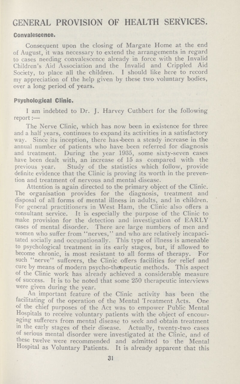 GENERAL PROVISION OF HEALTH SERVICES Convalescence Consequent upon the closing of Margate Home at the end of August, it was necessary to extend the arrangements in regard to cases needing convalescence already in force with the Invalid Children's Aid Association and the Invalid and Crippled Aid Society, to place all the children I should like here to record my appreciation of the help given by these two voluntary bodies, over a long period of years Psychological Clinic I am indebted to Dr J Harvey Cuthbert for the following report:— The Nerve Clinic, which has now been in existence for three and a half years, continues to expand its activities in a satisfactory way Since its inception, there hasbeen a steady increase in the annual number of patients who have been referred for diagnosis and treatment During the year 1935, some sixtyseven cases have been dealt with, an increase of 15 as compared with the previous year Study of the statistics which follow, provide definite evidence that the Clinic is proving its worth in the preven tion and treatment of nervous and mental disease Attention is again directed to the primary object of the Clinic The organisation provides for the diagnosis, treatment and disposal of all forms of mental illness in adults, and in children For general practitioners in West Ham, the Clinic also offers a consultant service It is especially the purpose of the Clinic to make provision for the detection and investigation of EARLY cases of mental disorder There are large numbers of men and women who suffer from nerves, and who are relatively incapaci tated socially and occupationally This type of illness is amenable to psychological treatment in its early stages, but, if allowed to become chronic, is most resistant to all forms of therapy For such nerve sufferers, the Clinic offers facilities for relief and cure by means of modern psychothe&peutic methods This aspect of the Clinic work has already achieved a considerable measure of success It is to be noted that some 250 therapeutic interviews were given during the year An important feature of the Clinic activity has been the facilitating of the operation of the Mental Treatment Acts One of the chief purposes of the Act was to empower Public Mental Hospitals to receive voluntary patients with the object of encour aging sufferers from mental disease to seek and obtain treatment in the eatly stages of their disease Actually, twentytwo cases of serious mental disorder were investigated at the Clinic, and of these twelve were recommended and admitted to the Mental Hospital as Voluntary Patients It is already apparent that this 31