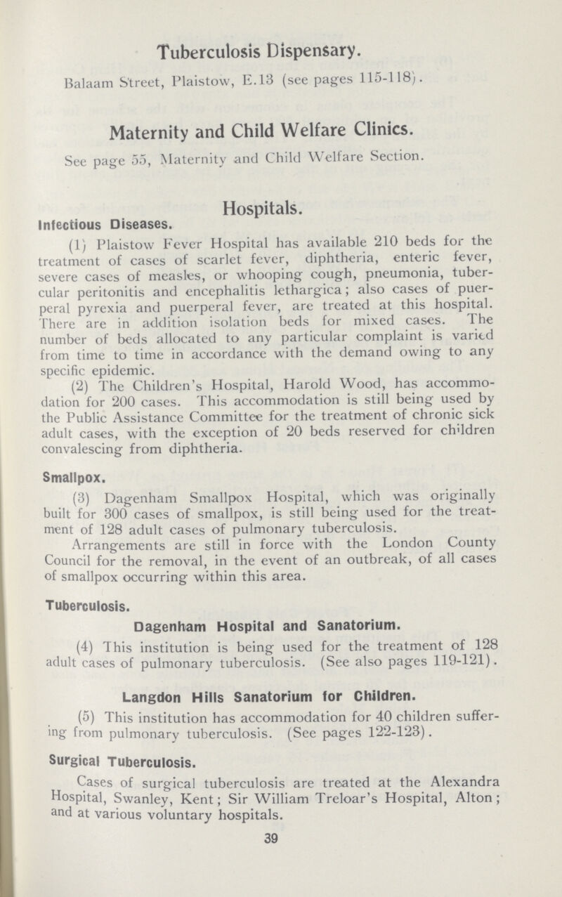 Tuberculosis Dispensary Balaam Street, Plaistow, E13 (see pages 115118) Maternity and Child Welfare Clinics See page 55, Maternity and Child Welfare Section Hospitals Infectious Diseases (1) Plaistow Fever Hospital has available 210 beds for the treatment of cases of scarlet fever, diphtheria, enteric fever, severe cases of measles, or whooping cough, pneumonia, tuber cular peritonitis and encephalitis lethargica; also cases of puer peral pyrexia and puerperal fever, are treated at this hospital There are in addition isolation beds for mixed cases The number of beds allocated to any particular complaint is varied from time to time in accordance with the demand owing to any specific epidemic (2) The Children's Hospital, Harold Wood, has accommo dation for 200 cases This accommodation is still being used by the Public Assistance Committee for the treatment of chronic sick adult cases, with the exception of 20 beds reserved for children convalescing from diphtheria Smallpox (3) Dagenham Smallpox Hospital, which was originally built for 300 cases of smallpox, is still being used for the treat ment of 128 adult cases of pulmonary tuberculosis Arrangements are still in force with the London County Council for the removal, in the event of an outbreak, of all cases of smallpox occurring within this area Tuberculosis Dagenham Hospital and Sanatorium (4) This institution is being used for the treatment of 128 adult cases of pulmonary tuberculosis (See also pages 119121) Langdon Hills Sanatorium for Children (5) This institution has accommodation for 40 children suffer ing from pulmonary tuberculosis (See pages 122123) Surgical Tuberculosis Cases of surgical tuberculosis are treated at the Alexandra Hospital, Swanley, Kent; Sir William Treloar's Hospital, Alton; and at various voluntary hospitals 39