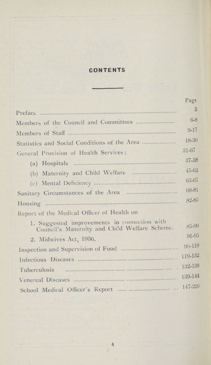 CONTENTS Page Preface 5 Members of the Council and Committees 6-8 Members of Staff 9-11 Statistics and Social Conditions of the Area 18-30 General Provision of Health Services: 31-67 (a) Hospitals 37-38 (b) Maternity and Child Welfare 45-62 (c) Mental Deficiency 63-67 Sanitary Circumstances of the Area 68-81 Housing 82-85 Report of the Medical Officer of Health on 1. Suggested improvements in connection with Council's Maternity and Child Welfare Scheme. 85-90 2. Midwives Act, 1936. 91-95 Inspection and Supervision of Food 96-118 Infectious Diseases 119-132 Tuberculosis 132-138 Venereal Diseases 139-144 School Medical Officer's Report 147-226 4