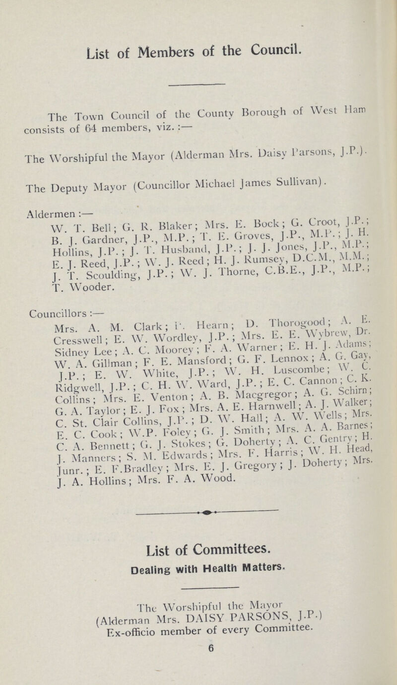 List of Members of the Council. The Town Council of the County Borough of West Ham consists of 64 members, viz.:— The Worshipful the Mayor (Alderman Mrs. Daisy Parsons, J.P.). The Deputy Mayor (Councillor Michael James Sullivan). Aldermen:— W. T. Bell; G. R. Blaker; Mrs. E. Bock; G. Croot, J.P. B. J. Gardner, J.P., M.P.; T. E. Groves, J.P., M.P.; J. H Hollins, J.P. ; J. I . Husband, J.P.; J. J. Jones, J.P., M.P. E. J. Reed, J.P.; W. J. Reed; H. J. Rumsey, D.C.M., M.M. J. T. Scoulding, J.P.; W. J. Thorne, C.B.E., J.P., M.P. T. Wooder. Councillors:— Mrs. A. M. Clark; 1. Hearn; D. Thorogood; A. E. Cresswell; E. W. Wordley, J.P.; Mrs. E. E. Wybrew, Dr. Sidney Lee; A. C. Moorey; F. A. Warner; E. H. J. Adams; W. A. Gillman; F. E. Mansford; G. F. Lennox; A. G. Gay, J.P.; E. W. White, J.P.; W. H. Luscombe; W. C. Ridgwell, J.P. ; C. H. W. Ward, J.P.; E. C. Cannon; C. K. Collins; Mrs. E. Venton ; A. B. Macgregor; A. G. Schirn; G. A. Taylor; E. J. Fox; Mrs. A. E. Harnwell; A. J. Walker; C. St. Clair Collins, J.P. ; D. W. Hall; A. W. Wells; Mrs. E. C. Cook; W.P. Foley; G. J. Smith; Mrs. A. A. Barnes; C. A. Bennett; G. J. Stokes; G. Doherty ; A. C. Gentry; H. J. Manners; S. M. Edwards; Mrs. F. Harris; W. H. Head, Junr.; E. F. Bradley; Mrs. E. J. Gregory; J. Doherty; Mrs. J. A. Hollins; Mrs. F. A. Wood. List of Committees. Dealing with Health Matters. The Worshipful the Mayor (Alderman Mrs. DAISY PARSONS, J.P.) F.x-officio member of every Committee. 6