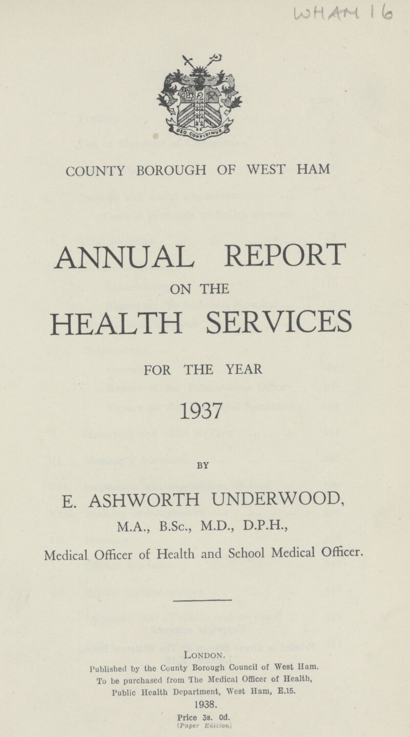 WHAN 16 COUNTY BOROUGH OF WEST HAM ANNUAL REPORT ON THE HEALTH SERVICES FOR THE YEAR 1937 BY E. ASHWORTH UNDERWOOD, M.A., B.Sc., M.D., D.P.H., Medical Officer of Health and School Medical Officer. London. Published by the County Borough Council of West Ham. To be purchased from The Medical Officer of Health, Public Health Department, West Ham, E.15. 1938. Price 3s. Od. (Paper Edition)