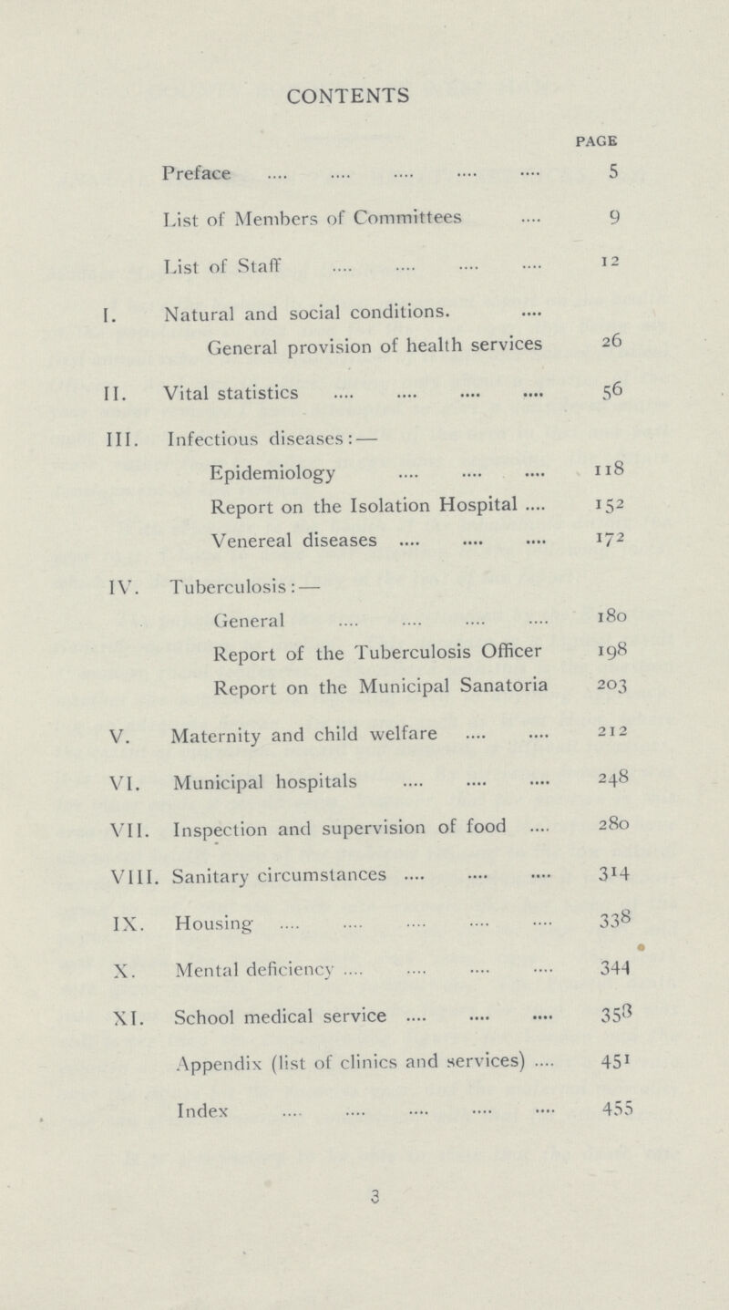 CONTENTS page Preface 5 List of Members of Committees 9 List of Staff 12 I. Natural and social conditions. General provision of health services 26 II. Vital statistics 56 III. Infectious diseases:— Epidemiology 118 Report on the Isolation Hospital 152 Venereal diseases 172 IV. Tuberculosis:— General 180 Report of the Tuberculosis Officer 198 Report on the Municipal Sanatoria 203 V. Maternity and child welfare 212 VI. Municipal hospitals 248 VII. Inspection and supervision of food 280 VIII. Sanitary circumstances 314 IX. Housing 338 X. Mental deficiency 344 XI. School medical service 358 Appendix (list of clinics and services) 451 Index 455 3