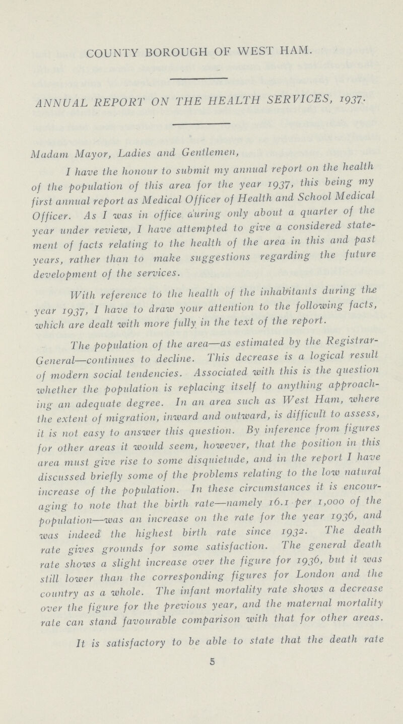 COUNTY BOROUGH OF WEST HAM. ANNUAL REPORT ON THE HEALTH SERVICES, 1937. Madam Mayor, Ladies and Gentlemen, I have the honour to submit my annual report on the health of the population of this area for the year 1937, this being my first annual report as Medical Officer of Health and School Medical Officer. As I was in office auring only about a quarter of the year under review, I have attempted to give a considered state ment of facts relating to the health of the area in this and past years, rather than to make suggestions regarding the future development of the services. With reference to the health of the inhabitants during the year 1937, I have to draw your attention to the following facts, which are dealt with more fully in the text of the report. The population of the area—as estimated by the Registrar General—continues to decline. This decrease is a logical result of modern social tendencies. Associated with this is the question whether the population is replacing itself to anything approach ing an adequate degree. In an area such as West Ham, where the extent of migration, inward and outward, is difficult to assess, it is not easy to answer this question. By inference from figures for other areas it would seem, however, that the position in this area must give rise to some disquietude, and in the report I have discussed briefly some of the problems relating to the low natural increase of the population. In these circumstances it is encour aging to note that the birth rate—namely 16.1 per 1,000 of the population—was an increase on the rate for the year 1936, and was indeed the highest birth rate since 1932. The death rate gives grounds for some satisfaction. The general death rate shows a slight increase over the figure for 1936, but it was still lower than the corresponding figures for London and the country as a whole. The infant mortality rate shows a decrease over the figure for the previous year, and the maternal mortality rate can stand favourable comparison with that for other areas. It is satisfactory to be able to state that the death rate 5