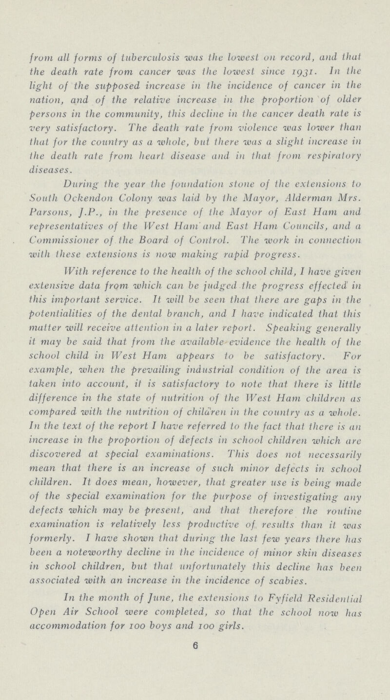 from all forms of tuberculosis was the lowest on record, and that the death rate from cancer was the lowest since 1931 In the light of the supposed increase in the incidence of cancer in the nation, and of the relative increase in the proportion of older persons in the community, this decline in the cancer death rate is very satisfactory. The death rale from violence was lower than that for the country as a whole, but there was a slight increase in the death rate frum heart disease and in that, from respiratory diseases. During the year the foundation stone of the extensions to South Ockendon Colony was laid by the Mayor, Alderman Mrs. Parsons, J.P., in the presence of the Mayor of East Ham and representatives of the J Vest Ham'and East Ham Councils, and a Commissioner of the Board of Control. The work in connection with these extensions is now making rapid progress. With reference to the health of the school child, I have given extensive data from which can be judged the progress effected in this important service. It will be seen that there are gaps in the potentialities of the dental branch, and I have indicated that this matter will receive attention in a later report. Speaking generally it may be said that from the available evidence the health of the school child in West Ham appears to be satisfactory. For example, when the prevailing industrial condition of the area is taken into account, it is satisfactory to note that there is little difference in the state of nutrition of the J Vest Ham children as compared with the nutrition of children in the country as a whole. In the text of the report I have referred to the fact that there is an increase in the proportion of defects in school children which are discovered at special examinations. This does not necessarily mean that there is an increase of such minor defects in school children. It does mean, however, that greater use is being made of the special examination for the purpose of investigating any defects which may be present, and that therefore the routine examination is relatively less productive of results than it was formerly. I have shown that during the last few years there has been a noteworthy decline in the incidence of minor skin diseases in school children, but that unfortunately this decline has been associated with an increase in the incidence of scabies. In the month of June, the extensions to Fyfield Residential Open Air School were completed, so that the school now has accommodation for 100 boys and too girls. 6