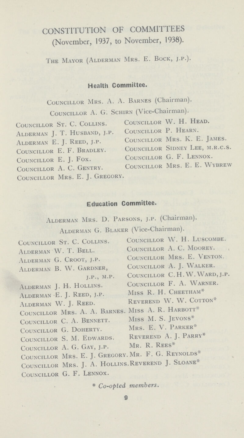 CONSTITUTION OF COMMITTEES (November, 1937, to November, 1938). The Mayor (Alderman Mrs. E. Bock, j.p.). Health Committee. Councillor Mrs. A. A. Barnes (Chairman). Councillor A. G. Schirn (Vice-Chairman). Councillor St. C. Collins. Councillor W. H. Head. Alderman J. T. Husband, j.p. Councillor P. Hearn. Alderman E. J. Reed, j.p. Councillor Mrs. K. E. James. Councillor E. F. Bradley. Councillor Sidney Lee, m.r.c.s. Councillor E. J. Fox. Councillor G. F. Lennox. Councillor A. C. Gentry. Councillor Mrs. E. E. Wybrew Councillor Mrs. E.J. Gregory. Education Committee. Alderman Mrs. D. Parsons, j.p. (Chairman). Alderman G. Blaker (Vice-Chairman). Councillor St. C. Collins. Councillor W. H. Luscombe. Alderman W. T. Bell. Councillor A. C. Moorey. Alderman G. Croot, j.p. Councillor Mrs. E. Venton. Alderman B. W. Gardner, Councillor A. J. Walker. j.p., m.p. Councillor C.H.W.Ward, j.p. Alderman J. H. Hollins. Councillor F. A. Warner. Alderman-E. J. Reed, j.p. Miss R. H. Cheetham* Alderman W. J. Reed. Reverend W. W. Cotton* Councillor Mrs. A. A. Barnes. Miss A. R. Harbott* Councillor C. A. Bennett. Miss M. S. Jevons* Councillor G. Doherty. Mrs. E. V. Parker* Councillor S. M. Edwards. Reverend A. J. Parry* Councillor A. G. Gay, j.p. Mr. R. Rees* Councillor Mrs. E. J. Gregory. Mr. F. G. Reynolds* Councillor Mrs. J. A. Hollins.Reverend J. Sloane* Councillor G. F. Lennox. * Co-opted members. 9