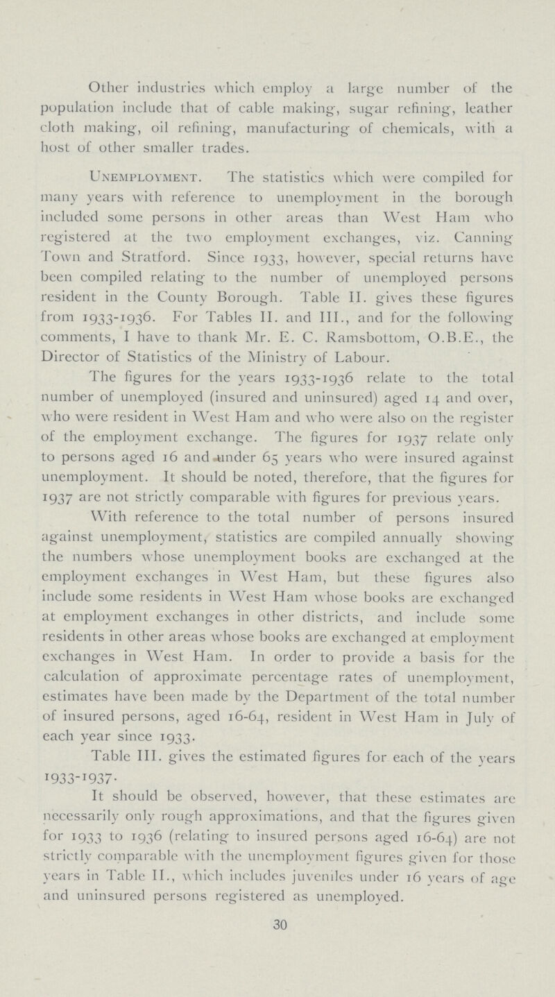 Other industries which employ a large number of the population include that of cable making, sugar refining, leather cloth making, oil refining, manufacturing of chemicals, with a host of other smaller trades. Unemployment. The statistics which were compiled for many years with reference to unemployment in the borough included some persons in other areas than West Ham who registered at the two employment exchanges, viz. Canning Town and Stratford. Since 1933, however, special returns have been compiled relating to the number of unemployed persons resident in the County Borough. Table II. gives these figures from 1933-1936. For Tables II. and III., and for the following comments, I have to thank Mr. E. C. Ramsbottom, O.B.E., the Director of Statistics of the Ministry of Labour. The figures for the years 1933-1936 relate to the total number of unemployed (insured and uninsured) aged 14 and over, who were resident in West Ham and who were also on the register of the employment exchange. The figures for 1937 relate only to persons aged 16 and under 65 years who were insured against unemployment. It should be noted, therefore, that the figures for 1937 are not strictly comparable with figures for previous years. With reference to the total number of persons insured against unemployment, statistics are compiled annually showing the numbers whose unemployment books are exchanged at the employment exchanges in West Ham, but these figures also include some residents in West Ham whose books are exchanged at employment exchanges in other districts, and include some residents in other areas whose books are exchanged at employment exchanges in West Ham. In order to provide a basis for the calculation of approximate percentage rates of unemployment, estimates have been made by the Department of the total number of insured persons, aged 16-64, resident in West Ham in July of each year since 1933. Table III. gives the estimated figures for each of the years 1933-1937. It should be observed, however, that these estimates are necessarily only rough approximations, and that the figures given for 1933 to 1936 (relating to insured persons aged 16-64) are not strictly comparable with the unemployment figures given for those years in Table II., which includes juveniles under 16 years of age and uninsured persons registered as unemployed. 30