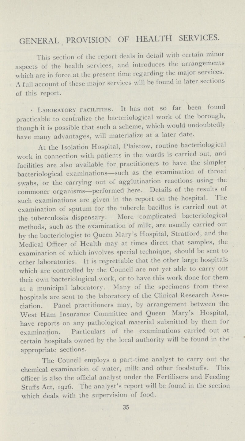 GENERAL PROVISION OF HEALTH SERVICES. This section of the report deals in detail with certain minor aspects of the health services, and introduces the arrangements which are in force at the present time regarding the major services. A full account of these major services will be found in later sections of this report. Laboratory facilities. It has not so far been found practicable to centralize the bacteriological work of the borough, though it is possible that such a scheme, which would undoubtedly have many advantages, will materialize at a later date. At the Isolation Hospital, Plaistow, routine bacteriological work in connection with patients in the wards is carried out, and facilities are also available for practitioners to have the simpler bacteriological examinations—such as the examination of throat swabs, or the carrying out of agglutination reactions using the commoner organisms—performed here. Details of the results of such examinations are given in the report on the hospital. The examination of sputum for the tubercle bacillus is carried out at the tuberculosis dispensary. More complicated bacteriological methods, such as the examination of milk, are usually carried out by the bacteriologist to Queen Mary's Hospital, Stratford, and the Medical Officer of Health may at times direct that samples, the examination of which involves special technique, should be sent to other laboratories. It is regrettable that the other large hospitals which are controlled by the Council are not yet able to carry out their own bacteriological work, or to have this work done for them at a municipal laboratory. Many of the specimens from these hospitals are sent to the laboratory of the Clinical Research Asso ciation. Panel practitioners may, by arrangement between the West Ham Insurance Committee and Queen Mary's Hospital, have reports on any pathological material submitted by them for examination. Particulars of the examinations carried out at certain hospitals owned by the local authority will be found in the appropriate sections. The Council employs a part-time analyst to carry out the chemical examination of water, milk and other foodstuffs. This officer is also the official analyst under the Fertilisers and Feeding Stuffs Act, 1926. The analyst's report will be found in the section which deals with the supervision of food. 35