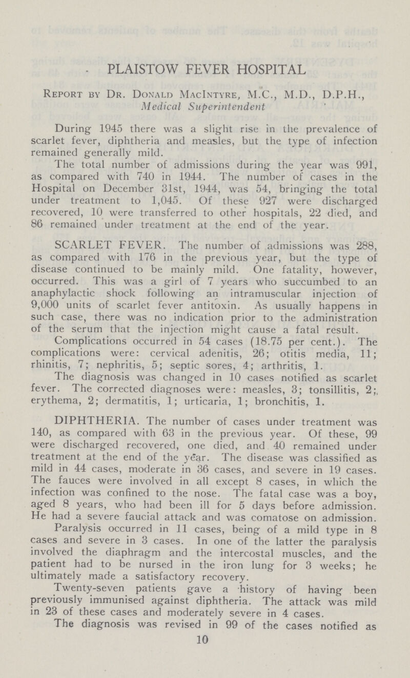 PLAISTOW FEVER HOSPITAL Report by Dr. Donald MacIntyre, M.C., M.D., D.P.H., Medical Superintendent During 1945 there was a slight rise in the prevalence of scarlet fever, diphtheria and measles, but the type of infection remained generally mild. The total number of admissions during the year was 991, as compared with 740 in 1944. The number of cases in the Hospital on December 31st, 1944, was 54, bringing the total under treatment to 1,045. Of these 927 were discharged recovered, 10 were transferred to other hospitals, 22 died, and 86 remained under treatment at the end of the year. SCARLET FEVER. The number of admissions was 288, as compared with 176 in the previous year, but the type of disease continued to be mainly mild. One fatality, however, occurred. This was a girl of 7 years who succumbed to an anaphylactic shock following an intramuscular injection of 9,000 units of scarlet fever antitoxin. As usually happens in such case, there was no indication prior to the administration of the serum that the injection might cause a fatal result. Complications occurred in 54 cases (18.75 per cent.). The complications were: cervical adenitis, 26; otitis media, 11; rhinitis, 7; nephritis, 5; septic sores, 4; arthritis, 1. The diagnosis was changed in 10 cases notified as scarlet fever. The corrected diagnoses were: measles, 3; tonsillitis, 2;, erythema, 2; dermatitis, 1; urticaria, 1; bronchitis, 1. DIPHTHERIA. The number of cases under treatment was 140, as compared with 63 in the previous year. Of these, 99 were discharged recovered, one died, and 40 remained under treatment at the end of the year. The disease was classified as mild in 44 cases, moderate in 36 cases, and severe in 19 cases. The fauces were involved in all except 8 cases, in which the infection was confined to the nose. The fatal case was a boy, aged 8 years, who had been ill for 5 days before admission. He had a severe faucial attack and was comatose on admission. Paralysis occurred in 11 cases, being of a mild type in 8 cases and severe in 3 cases. In one of the latter the paralysis involved the diaphragm and the intercostal muscles, and the patient had to be nursed in the iron lung for 3 weeks; he ultimately made a satisfactory recovery. Twenty-seven patients gave a history of having been previously immunised against diphtheria. The attack was mild in 23 of these cases and moderately severe in 4 cases. The diagnosis was revised in 99 of the cases notified as 10