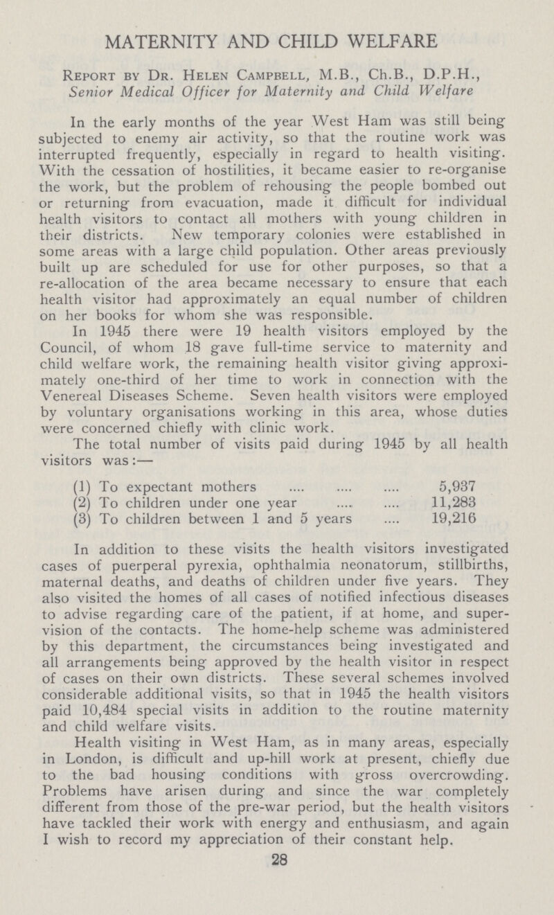 MATERNITY AND CHILD WELFARE Report by Dr. Helen Campbell, M.B., Ch.B., D.P.H., Senior Medical Officer for Maternity and Child Welfare In the early months of the year West Ham was still being subjected to enemy air activity, so that the routine work was interrupted frequently, especially in regard to health visiting. With the cessation of hostilities, it became easier to re-organise the work, but the problem of rehousing the people bombed out or returning from evacuation, made it difficult for individual health visitors to contact all mothers with young children in their districts. New temporary colonies were established in some areas with a large child population. Other areas previously built up are scheduled for use for other purposes, so that a re-allocation of the area became necessary to ensure that each health visitor had approximately an equal number of children on her books for whom she was responsible. In 1945 there were 19 health visitors employed by the Council, of whom 18 gave full-time service to maternity and child welfare work, the remaining health visitor giving approxi mately one-third of her time to work in connection with the Venereal Diseases Scheme. Seven health visitors were employed by voluntary organisations working in this area, whose duties were concerned chiefly with clinic work. The total number of visits paid during 1945 by all health visitors was:— (1) To expectant mothers 5,937 (2) To children under one year 11,283 (3) To children between 1 and 5 years 19,216 In addition to these visits the health visitors investigated cases of puerperal pyrexia, ophthalmia neonatorum, stillbirths, maternal deaths, and deaths of children under five years. They also visited the homes of all cases of notified infectious diseases to advise regarding care of the patient, if at home, and super vision of the contacts. The home-help scheme was administered by this department, the circumstances being investigated and all arrangements being approved by the health visitor in respect of cases on their own districts. These several schemes involved considerable additional visits, so that in 1945 the health visitors paid 10,484 special visits in addition to the routine maternity and child welfare visits. Health visiting in West Ham, as in many areas, especially in London, is difficult and up-hill work at present, chiefly due to the bad housing conditions with gross overcrowding. Problems have arisen during and since the war completely different from those of the pre-war period, but the health visitors have tackled their work with energy and enthusiasm, and again I wish to record my appreciation of their constant help. 28