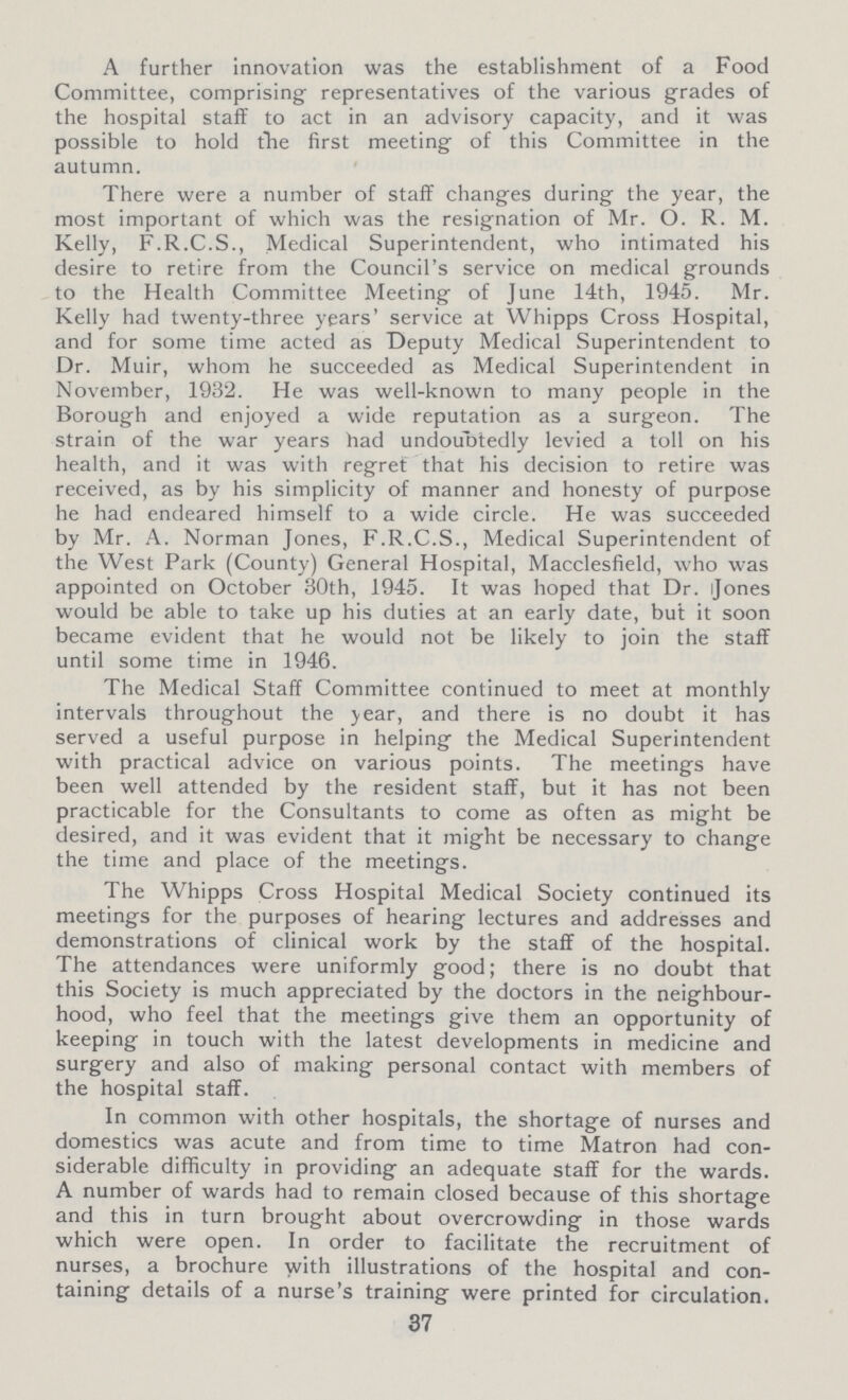 A further innovation was the establishment of a Food Committee, comprising representatives of the various grades of the hospital staff to act in an advisory capacity, and it was possible to hold the first meeting of this Committee in the autumn. There were a number of staff changes during the year, the most important of which was the resignation of Mr. O. R. M. Kelly, F.R.C.S., Medical Superintendent, who intimated his desire to retire from the Council's service on medical grounds to the Health Committee Meeting of June 14th, 1945. Mr. Kelly had twenty-three years' service at Whipps Cross Hospital, and for some time acted as Deputy Medical Superintendent to Dr. Muir, whom he succeeded as Medical Superintendent in November, 1932. He was well-known to many people in the Borough and enjoyed a wide reputation as a surgeon. The strain of the war years had undoubtedly levied a toll on his health, and it was with regret that his decision to retire was received, as by his simplicity of manner and honesty of purpose he had endeared himself to a wide circle. He was succeeded by Mr. A. Norman Jones, F.R.C.S., Medical Superintendent of the West Park (County) General Hospital, Macclesfield, who was appointed on October 30th, 1945. It was hoped that Dr. Jones would be able to take up his duties at an early date, but it soon became evident that he would not be likely to join the staff until some time in 1946. The Medical Staff Committee continued to meet at monthly intervals throughout the year, and there is no doubt it has served a useful purpose in helping the Medical Superintendent with practical advice on various points. The meetings have been well attended by the resident staff, but it has not been practicable for the Consultants to come as often as might be desired, and it was evident that it might be necessary to change the time and place of the meetings. The Whipps Cross Hospital Medical Society continued its meetings for the purposes of hearing lectures and addresses and demonstrations of clinical work by the staff of the hospital. The attendances were uniformly good; there is no doubt that this Society is much appreciated by the doctors in the neighbour hood, who feel that the meetings give them an opportunity of keeping in touch with the latest developments in medicine and surgery and also of making personal contact with members of the hospital staff. In common with other hospitals, the shortage of nurses and domestics was acute and from time to time Matron had con siderable difficulty in providing an adequate staff for the wards. A number of wards had to remain closed because of this shortage and this in turn brought about overcrowding in those wards which were open. In order to facilitate the recruitment of nurses, a brochure with illustrations of the hospital and con taining details of a nurse's training were printed for circulation. 37