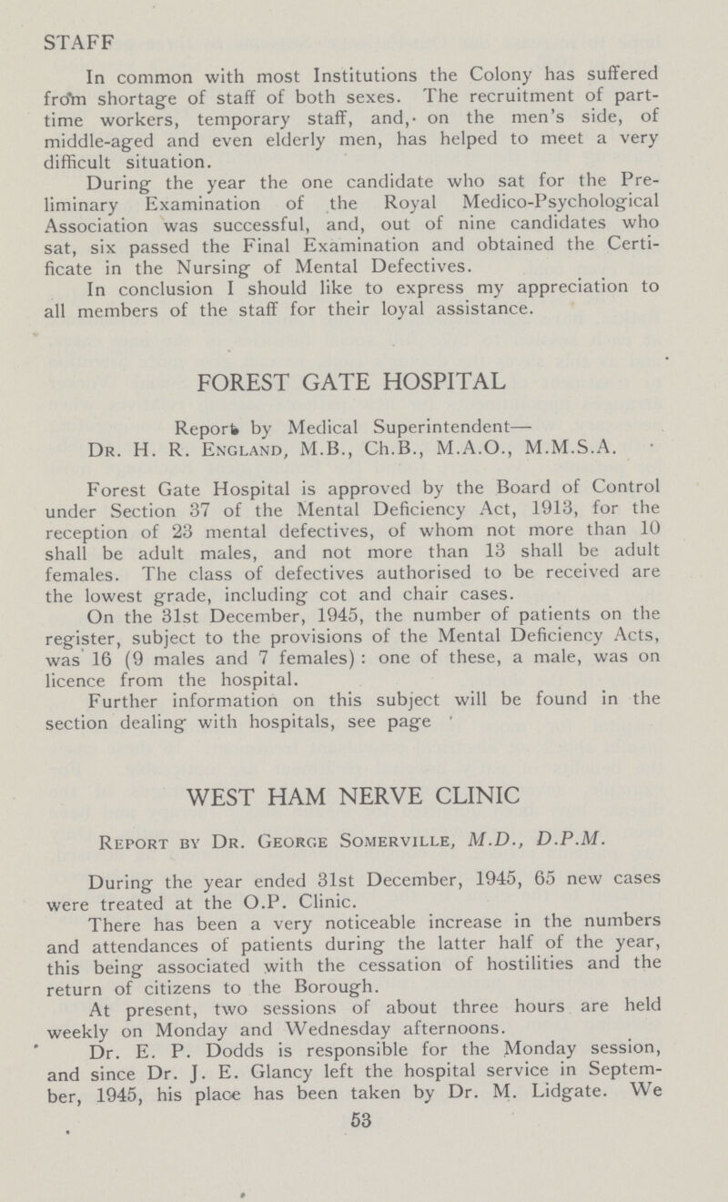STAFF In common with most Institutions the Colony has suffered from shortage of staff of both sexes. The recruitment of part time workers, temporary staff, and, on the men's side, of middle-aged and even elderly men, has helped to meet a very difficult situation. During the year the one candidate who sat for the Pre liminary Examination of the Royal Medico-Psychological Association was successful, and, out of nine candidates who sat, six passed the Final Examination and obtained the Certi ficate in the Nursing of Mental Defectives. In conclusion I should like to express my appreciation to all members of the staff for their loyal assistance. FOREST GATE HOSPITAL Report by Medical Superintendent— Dr. H. R. England, M.B., Ch.B., M.A.O., M.M.S.A. Forest Gate Hospital is approved by the Board of Control under Section 37 of the Mental Deficiency Act, 1913, for the reception of 23 mental defectives, of whom not more than 10 shall be adult males, and not more than 13 shall be adult females. The class of defectives authorised to be received are the lowest grade, including cot and chair cases. On the 31st December, 1945, the number of patients on the register, subject to the provisions of the Mental Deficiency Acts, was 16 (9 males and 7 females): one of these, a male, was on licence from the hospital. Further information on this subject will be found in the section dealing with hospitals, see page ' WEST HAM NERVE CLINIC Report by Dr. George Somerville, M.D., D.P.M. During the year ended 31st December, 1945, 65 new cases were treated at the O.P. Clinic. There has been a very noticeable increase in the numbers and attendances of patients during the latter half of the year, this being associated with the cessation of hostilities and the return of citizens to the Borough. At present, two sessions of about three hours are held weekly on Monday and Wednesday afternoons. Dr. E. P. Dodds is responsible for the Monday session, and since Dr. J. E. Glancy left the hospital service in Septem ber, 1945, his place has been taken by Dr. M. Lidgate. We 53