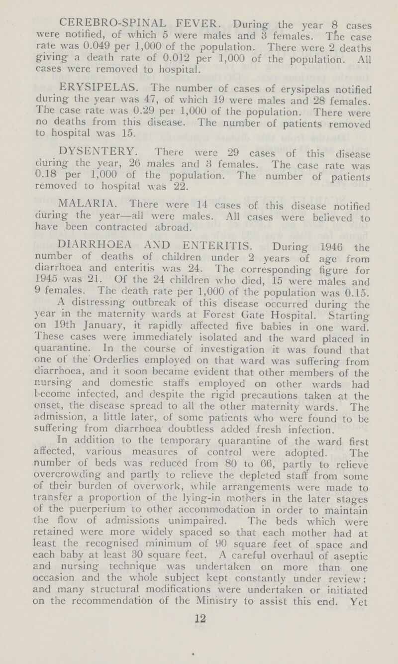 CEREBRO-SPINAL FEVER. During the year 8 cases were notified, of which 5 were males and 3 females. The case rate was 0.049 per 1,000 of the population. There were 2 deaths giving a death rate of 0.012 per 1,000 of the population. All cases were removed to hospital. ERYSIPELAS. The number of cases of erysipelas notified during the year was 47, of which 19 were males and 28 females. The case rate was 0.29 per 1,000 of the population. There were no deaths from this disease. The number of patients removed to hospital was 15. DYSENTERY. There were 29 cases of this disease during the year, 26 males and 3 females. The case rate was 0.18 per 1,000 of the population. The number of patients removed to hospital was 22. MALARIA. There were 14 cases of this disease notified during the year—all were males. All cases were believed to have been contracted abroad. DIARRHOEA AND ENTERITIS. During 1946 the number of deaths of children under 2 years of age from diarrhoea and enteritis was 24. The corresponding figure for 1945 was 21. Of the 24 children who died, 15 were males and 9 females. The death rate per 1,000 of the population was 0.15. A distressing outbreak of this disease occurred during the year in the maternity wards at Forest Gate Hospital. Starting on 19th January, it rapidly affected five babies in one ward. These cases were immediately isolated and the ward placed in quarantine. In the course of investigation it was found that one of the Orderlies employed on that ward was suffering from diarrhoea, and it soon became evident that other members of the nursing and domestic staffs employed on other wards had become infected, and despite the rigid precautions taken at the onset, the disease spread to all the other maternity wards. The admission, a little later, of some patients who were found to be suffering from diarrhoea doubtless added fresh infection. In addition to the temporary quarantine of the ward first affected, various measures of control were adopted. The number of beds was reduced from 80 to 66, partly to relieve overcrowding and partly to relieve the depleted staff from some of their burden of overwork, while arrangements were made to transfer a proportion of the lying-in mothers in the later stages of the puerperium to other accommodation in order to maintain the flow of admissions unimpaired. The beds which were retained were more widely spaced so that each mother had at least the recognised minimum of 90 square feet of space and each baby at least 30 square feet. A careful overhaul of aseptic and nursing technique was undertaken on more than one occasion and the whole subject kept constantly under review: and many structural modifications were undertaken or initiated on the recommendation of the Ministry to assist this end. Yet 12