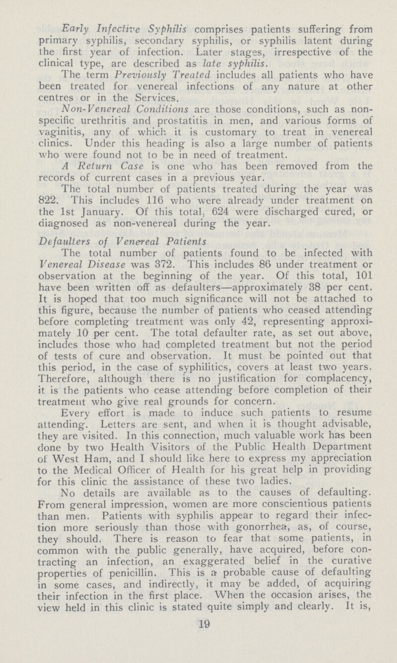 Early Infective Syphilis comprises patients suffering from primary syphilis, secondary syphilis, or syphilis latent during the first year of infection. Later stages, irrespective of the clinical type, are described as late syphilis. The term Previously Treated includes all patients who have been treated for venereal infections of any nature at other centres or in the Services. Non-Venereal Conditions are those conditions, such as non specific urethritis and prostatitis in men, and various forms of vaginitis, any of which it is customary to treat in venereal clinics. Under this heading is also a large number of patients who were found not to be in need of treatment. A Return Case is one who has been removed from the records of current cases in a previous year. The total number of patients treated during the year was 822. This includes 116 who were already under treatment on the 1st January. Of this total., 624 were discharged cured, or diagnosed as non-venereal during the year. Defaulters of Venereal Patients The total number of patients found to be infected with Venereal Disease was 372. This includes 86 under treatment or observation at the beginning of the year. Of this total, 101 have been written off as defaulters—approximately 38 per cent. It is hoped that too much significance will not be attached to this figure, because the number of patients who ceased attending before completing treatment was only 42, representing approxi mately 10 per cent. The total defaulter rate, as set out above, includes those who had completed treatment but not the period of tests of cure and observation. It must be pointed out that this period, in the case of syphilitics, covers at least two years. Therefore, although there is no justification for complacency, it is the patients who cease attending before completion of their treatment who give real grounds for concern. Every effort is made to induce such patients to resume attending. Letters are sent, and when it is thought advisable, they are visited. In this connection, much valuable work has been done by two Health Visitors of the Public Health Department of West Ham, and I should like here to express my appreciation to the Medical Officer of Health for his great help in providing for this clinic the assistance of these two ladies. No details are available as to the causes of defaulting. From general impression, women are more conscientious patients than men. Patients with syphilis appear to regard their infec tion more seriously than those with gonorrhea, as, of course, they should. There is reason to fear that some patients, in common with the public generally, have acquired, before con tracting an infection, an exaggerated belief in the curative properties of penicillin. This is a probable cause of defaulting in some cases, and indirectly, it may be added, of acquiring their infection in the first place. When the occasion arises, the view held in this clinic is stated quite simply and clearly. It is, 19