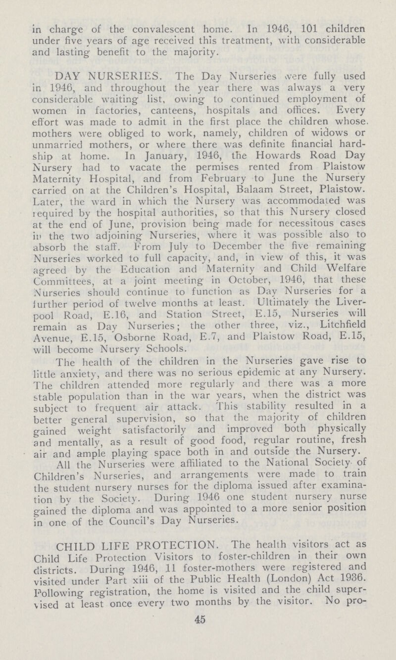 in charge of the convalescent home. In 1946, 101 children under five years of age received this treatment, with considerable and lasting benefit to the majority. DAY NURSERIES. The Day Nurseries were fully used in 1946, and throughout the year there was always a very considerable waiting list, owing to continued employment of women in factories, canteens, hospitals and offices. Every effort was made to admit in the first place the children whose mothers were obliged to work, namely, children of widows or unmarried mothers, or where there was definite financial hard ship at home. In January, 1946, the Howards Road Day Nursery had to vacate the permises rented from Plaistow Maternity Hospital, and from February to June the Nursery carried on at the Children's Hospital, Balaam Street, Plaistow. Later, the ward in which the Nursery was accommodated was required by the hospital authorities, so that this Nursery closed at the end of June, provision being made for necessitous cases in the two adjoining Nurseries, where it was possible also to absorb the staff. From July to December the five remaining Nurseries worked to full capacity, and, in view of this, it was agreed by the Education and Maternity and Child Welfare Committees, at a joint meeting in October, 1946, that these Nurseries should continue to function as Day Nurseries for a further period of twelve months at least. Ultimately the Liver pool Road, E.16, and Station Street, E.15, Nurseries will remain as Day Nurseries; the other three, viz., Litchfield Avenue, E.15, Osborne Road, E.7, and Plaistow Road, E.15, will become Nursery Schools. The health of the children in the Nurseries gave rise to little anxiety, and there was no serious epidemic at any Nursery. The children attended more regularly and there was a more stable population than in the war years, when the district was subject to frequent air attack. This stability resulted in a better general supervision, so that the majority of children gained weight satisfactorily and improved both physically and mentally, as a result of good food, regular routine, fresh air and ample playing space both in and outside the Nursery. All the Nurseries were affiliated to the National Society of Children's Nurseries, and arrangements were made to train the student nursery nurses for the diploma issued after examina tion by the Society. During 1946 one student nursery nurse gained' the diploma and was appointed to a more senior position in one of the Council's Day Nurseries. CHILD LIFE PROTECTION. The health visitors act as Child Life Protection Visitors to foster-children in their own districts. During 1946, 11 foster-mothers were registered and visited under Part xiii of the Public Health (London) Act 1936. Following registration, the home is visited and the child super vised at least once every two months by the visitor. No pro¬ 45