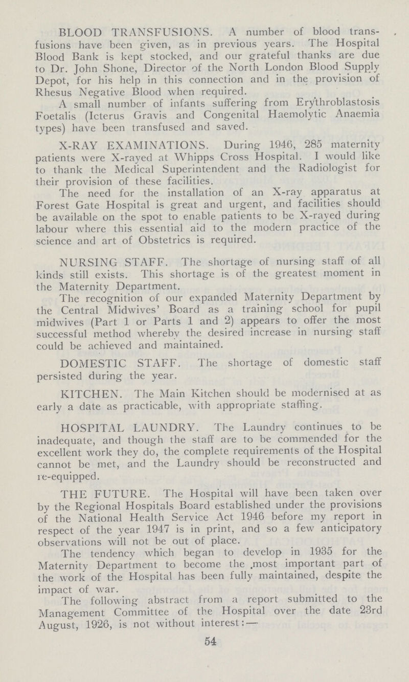 BLOOD TRANSFUSIONS. A number of blood trans fusions have been given, as in previous years. The Hospital Blood Bank is kept stocked, and our grateful thanks are due to Dr. John Shone, Director of the North London Blood Supply Depot, for his help in this connection and in the provision of Rhesus Negative Blood when required. A small number of infants suffering from Erythroblastosis Foetalis (Icterus Gravis and Congenital Haemolytic Anaemia types) have been transfused and saved. X-RAY EXAMINATIONS. During 1946, 285 maternity patients were X-rayed at Whipps Cross Hospital. I would like to thank the Medical Superintendent and the Radiologist for their provision of these facilities. The need for the installation of an X-ray apparatus at Forest Gate Hospital is great and urgent, and facilities should be available on the spot to enable patients to be X-rayed during labour where this essential aid to the modern practice of the science and art of Obstetrics is required. NURSING STAFF. The shortage of nursing staff of all kinds still exists. This shortage is of the greatest moment in the Maternity Department. The recognition of our expanded Maternity Department by the Central Midwives' Board as a training school for pupil midwives (Part 1 or Parts 1 and 2) appears to offer the most successful method whereby the desired increase in nursing staff could be achieved and maintained. DOMESTIC STAFF. The shortage of domestic staff persisted during the year. KITCHEN. The Main Kitchen should be modernised at as early a date as practicable, with appropriate staffing. HOSPITAL LAUNDRY. The Laundry continues to be inadequate, and though the staff are to be commended for the excellent work they do, the complete requirements of the Hospital cannot be met, and the Laundry should be reconstructed and re-equipped. THE FUTURE. The Hospital will have been taken over by the Regional Hospitals Board established under the provisions of the National Health Service Act 1946 before my report in respect of the year 1947 is in print, and so a few anticipatory observations will not be out of place. The tendency which began to develop in 1935 for the Maternity Department to become the .most important part of the work of the Hospital has been fully maintained, despite the impact of war. The following abstract from a report submitted to the Management Committee of the Hospital over the date 23rd August, 1926, is not without interest: — 54
