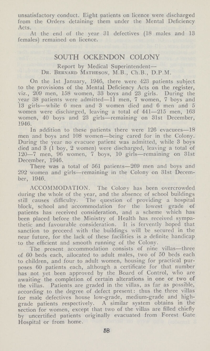 unsatisfactory conduct. Eight patients on licence were discharged from the Orders detaining them under the Mental Deficiency Acts. At the end of the year 31 defectives (18 males and 13 females) remained on licence. SOUTH OCKENDON COLONY Report by Medical Superintendent— Dr. Bernard Matheson, M.B., Ch.B., D.P.M. On the 1st January, 1946, there were 423 patients subject to the provisions of the Mental Deficiency Acts on the register, viz., 209 men, 158 women, 33 boys and 23 girls. During the year 38 patients were admitted—11 men, 7 women, 7 boys and 13 girls—while 6 men and 3 women died and 6 men and 5 women were discharged, leaving a total of 441—215 men, 163 women, 40 boys and 23 girls—remaining on 31st December, 1946. In addition to these patients there were 126 evacuees—18 men and boys and 108 women—being cared for in the Colony. During the year no evacuee patient was admitted, while 3 boys died and 3 (1 boy, 2 women) were discharged, leaving a total of 120—7 men, 96 women, 7 boys, 10 girls—remaining on 31st December, 1946. There was a total of 561 patients—269 men and boys and 292 women and girls—remaining in the Colony on 31st Decem ber, 1946. ACCOMMODATION. The Colony has been overcrowded during the whole of the year, and the absence of school buildings still causes difficulty. The question of providing a hospital block, school and accommodation for the lowest grade of patients has received consideration, and a scheme which has been placed before the Ministry of Health has received sympa thetic and favourable consideration. It is fervently hoped that sanction to proceed with the buildings will be secured in the near future, for the lack of these facilities is a definite handicap to the efficient and smooth running of the Colony. The present accommodation consists of nine villas—three of 60 beds each, allocated to adult males, two of 50 beds each to children, and four to adult women, housing for practical pur poses 60 patients each, although a certificate for that number has not yet been approved by the Board of Control, who are awaiting the completion of certain alterations in one or two of the villas. Patients are graded in the villas, as far as possible, according to the degree of defect present: thus the three villas lor male defectives house low-grade, medium-grade and high grade patients respectively. A similar system obtains in the section for women, except that two of the villas are filled chiefly by uncertified patients originally evacuated from Forest Gate Hospital or from home. 58