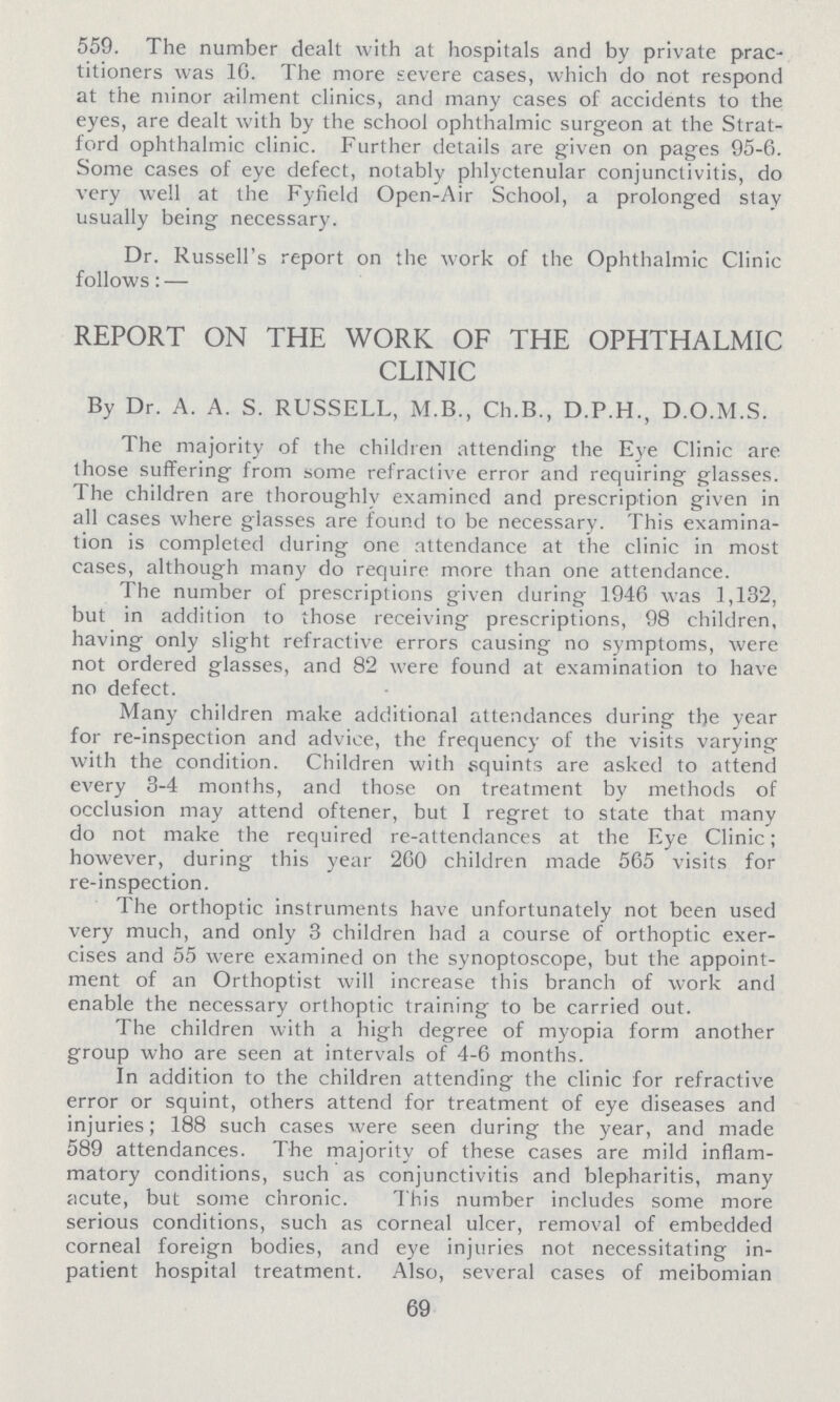 559. The number dealt with at hospitals and by private prac titioners was 16. The more severe cases, which do not respond at the minor ailment clinics, and many cases of accidents to the eyes, are dealt with by the school ophthalmic surgeon at the Strat ford ophthalmic clinic. Further details are given on pages 95-6. Some cases of eye defect, notably phlyctenular conjunctivitis, do very well at the Fyfield Open-Air School, a prolonged stay usually being necessary. Dr. Russell's report on the work of the Ophthalmic Clinic follows: — REPORT ON THE WORK OF THE OPHTHALMIC CLINIC By Dr. A. A. S. RUSSELL, M.B., Ch.B., D.P.H., D.O.M.S. The majority of the children attending the Eye Clinic are those suffering from some refractive error and requiring glasses. The children are thoroughly examined and prescription given in all cases where glasses are found to be necessary. This examina tion is completed during one attendance at the clinic in most cases, although many do require more than one attendance. The number of prescriptions given during 1946 was 1,132, but in addition to those receiving prescriptions, 98 children, having only slight refractive errors causing no symptoms, were not ordered glasses, and 82 were found at examination to have no defect. Many children make additional attendances during the year for re-inspection and advice, the frequency of the visits varying with the condition. Children with squints are asked to attend every 3-4 months, and those on treatment by methods of occlusion may attend oftener, but I regret to state that many do not make the required re-attendances at the Eye Clinic; however, during this year 260 children made 565 visits for re-inspection. The orthoptic instruments have unfortunately not been used very much, and only 3 children had a course of orthoptic exer cises and 55 were examined on the synoptoscope, but the appoint ment of an Orthoptist will increase this branch of work and enable the necessary orthoptic training to be carried out. The children with a high degree of myopia form another group who are seen at intervals of 4-6 months. In addition to the children attending the clinic for refractive error or squint, others attend for treatment of eye diseases and injuries; 188 such cases were seen during the year, and made 589 attendances. The majority of these cases are mild inflam matory conditions, such as conjunctivitis and blepharitis, many acute, but some chronic. This number includes some more serious conditions, such as corneal ulcer, removal of embedded corneal foreign bodies, and eye injuries not necessitating in patient hospital treatment. Also, several cases of meibomian 69