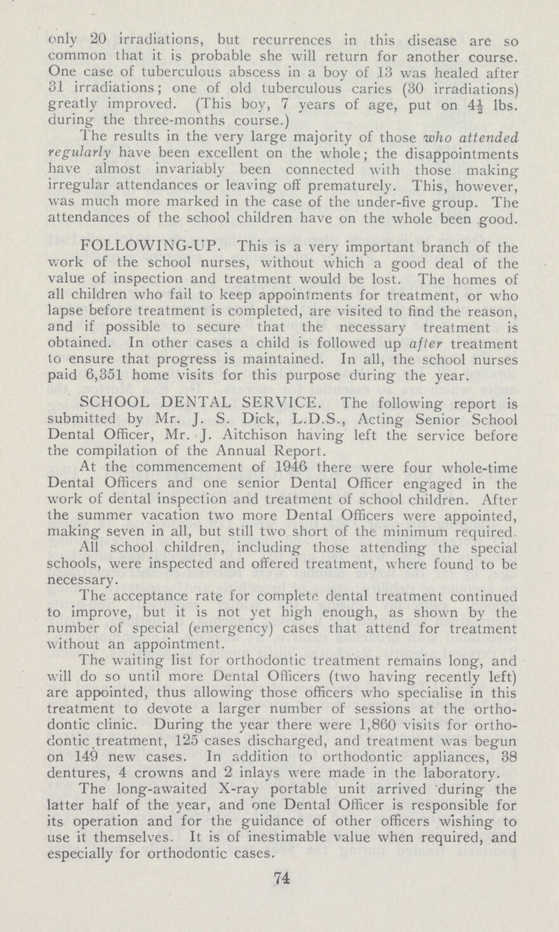 only 20 irradiations, but recurrences in this disease are so common that it is probable she will return for another course. One case of tuberculous abscess in a boy of 13 was healed after 31 irradiations; one of old tuberculous caries (30 irradiations) greatly improved. (This boy, 7 years of age, put on 4½ lbs. during the three-months course.) The results in the very large majority of those who attended regularly have been excellent on the whole; the disappointments have almost invariably been connected with those making irregular attendances or leaving off prematurely. This, however, was much more marked in the case of the under-five group. The attendances of the school children have on the whole been good. FOLLOWING-UP. This is a very important branch of the work of the school nurses, without which a good deal of the value of inspection and treatment would be lost. The homes of all children who fail to keep appointments for treatment, or who lapse before treatment is completed, are visited to find the reason, and if possible to secure that the necessary treatment is obtained. In other cases a child is followed up after treatment to ensure that progress is maintained. In all, the school nurses paid 6,351 home visits for this purpose during the year. SCHOOL DENTAL SERVICE. The following report is submitted by Mr. J. S. Dick, L.D.S., Acting Senior School Dental Officer, Mr. J. Aitchison having left the service before the compilation of the Annual Report. At the commencement of 1946 there were four whole-time Dental Officers and one senior Dental Officer engaged in the work of dental inspection and treatment of school children. After the summer vacation two more Dental Officers were appointed, making seven in all, but still two short of the minimum required All school children, including those attending the special schools, were inspected and offered treatment, where found to be necessary. The acceptance rate for complete dental treatment continued to improve, but it is not yet high enough, as shown by the number of special (emergency) cases that attend for treatment without an appointment. The waiting list for orthodontic treatment remains long, and will do so until more Dental Officers (two having recently left) are appointed, thus allowing those officers who specialise in this treatment to devote a larger number of sessions at the ortho dontic clinic. During the year there were 1,860 visits for ortho dontic treatment, 125 cases discharged, and treatment was begun on 149 new cases. In addition to orthodontic appliances, 38 dentures, 4 crowns and 2 inlays were made in the laboratory. The long-awaited X-ray portable unit arrived during the latter half of the year, and one Dental Officer is responsible for its operation and for the guidance of other officers wishing to use it themselves. It is of inestimable value when required, and especially for orthodontic cases. 74