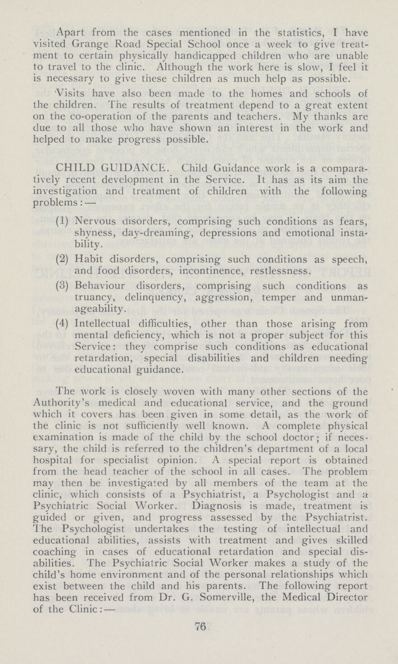 Apart from the cases mentioned in the statistics, I have visited Grange Road Special School once a week to give treat ment to certain physically handicapped children who are unable to travel to the clinic. Although the work here is slow, I feel it is necessary to give these children as much help as possible. Visits have also been made to the homes and schools of the children. The results of treatment depend to a great extent on the co-operation of the parents and teachers. My thanks are due to all those who have shown an interest in the work and helped to make progress possible. CHILD GUIDANCE. Child Guidance work is a compara tively recent development in the Service. It has as its aim the investigation and treatment of children with the following problems:— (1) Nervous disorders, comprising such conditions as fears, shyness, day-dreaming, depressions and emotional insta bility. (2) Habit disorders, comprising such conditions as speech, and food disorders, incontinence, restlessness. (3) Behaviour disorders, comprising such conditions as truancy, delinquency, aggression, temper and unman ageability. (4) Intellectual difficulties, other than those arising from mental deficiency, which is not a proper subject for this Service: they comprise such conditions as educational retardation, special disabilities and children needing educational guidance. The work is closely woven with many other sections of the Authority's medical and educational service, and the ground which it covers has been given in some detail, as the work of the clinic is not sufficiently well known. A complete physical examination is made of the child by the school doctor; if neces sary, the child is referred to the children's department of a local hospital for specialist opinion. A special report is obtained from the head teacher of the school in all cases. The problem may then be investigated by all members of the team at the clinic, which consists of a Psychiatrist, a Psychologist and a Psychiatric Social Worker. Diagnosis is made, treatment is guided or given, and progress assessed by the Psychiatrist. The Psychologist undertakes the testing of intellectual and educational abilities, assists with treatment and gives skilled coaching in cases of educational retardation and special dis abilities. The Psychiatric Social Worker makes a study of the child's home environment and of the personal relationships which exist between the child and his parents. The following report has been received from Dr. G. Somerville, the Medical Director of the Clinic: — 76