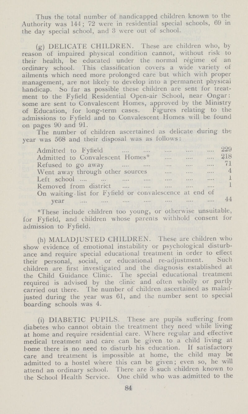 Thus the total number of Handicapped children known to the Authority was 144; 72 were in residential special schools, 69 in the day special school, and 3 were out of school. (g) DELICATE CHILDREN. These are children who, by reason of impaired physical condition cannot, without risk to their health, be educated under the normal regime of an ordinary school. This classification covers a wide variety of ailments which need more prolonged care but which with proper management, are not likely to develop into a permanent physical handicap. So far as possible these children are sent for treat ment to the Fyfield Residential Open-air School, near Ongar: some are sent to Convalescent Homes, approved by the Ministry of Education, for long-term cases. Figures relating to the admissions to Fyfield and to Convalescent Homes will be found on pages 90 and 91. The number of children ascertained as delicate during the year was 568 and their disposal was as follows: Admitted to Fyfield 229 Admitted to Convalescent Homes* 218 Refused to go away 71 Went away through other sources 4 Left school 1 Removed from district 1 On waiting-list for Fyfield or convalescence at end of year 44 *These include children too young, or otherwise unsuitable, for Fyfield, and children whose parents withhold consent for admission to Fyfield. (h) MALADJUSTED CHILDREN. These are children who show evidence of emotional instability or psychological disturb ance and require special educational treatment in order to effect their personal, social, or educational re-adjustment. Such children are first investigated and the diagnosis established at the Child Guidance Clinic. The special educational treatment required is advised by the clinic and often wholly or partly carried out there. The number of children ascertained as malad justed during the year was 61, and the number sent to special boarding schools was 4. (i) DIABETIC PUPILS. These are pupils suffering from diabetes who cannot obtain the treatment they need while living at home and require residential care. Where regular and effective medical treatment and care can be given to a child living at home there is no need to disturb his education. If satisfactory care and treatment is impossible at home, the child may be admitted to a hostel where this can be given; even so, he will attend an ordinary school. There are 3 such children known to the School Health Service. One child who was admitted to the 84