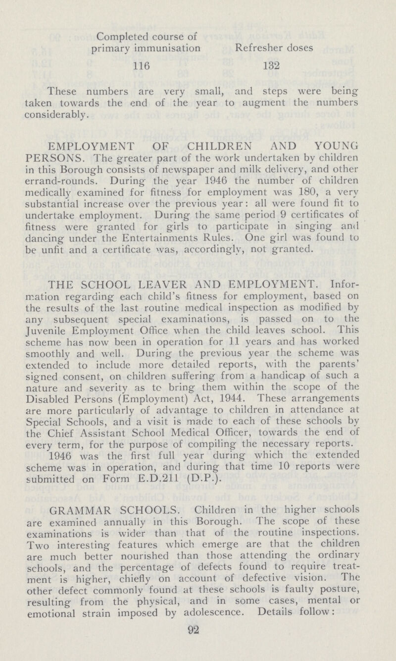 Completed course of primary immunisation Refresher doses 116 132 These numbers are very small, and steps were being taken towards the end of the year to augment the numbers considerably. EMPLOYMENT OF CHILDREN AND YOUNG PERSONS. The greater part of the work undertaken by children in this Borough consists of newspaper and milk delivery, and other errand-rounds. During the year 1946 the number of children medically examined for fitness for employment was 180, a very substantial increase over the previous year: all were found fit to undertake employment. During the same period 9 certificates of fitness were granted for girls to participate in singing and dancing under the Entertainments Rules. One girl was found to be unfit and a certificate was, accordingly, not granted. THE SCHOOL LEAVER AND EMPLOYMENT. Infor mation regarding each child's fitness for employment, based on the results of the last routine medical inspection as modified by any subsequent special examinations, is passed on to the Juvenile Employment Office when the child leaves school. This scheme has now been in operation for 11 years and has worked smoothly and well. During the previous year the scheme was extended to include more detailed reports, with the parents' signed consent, on children suffering from a handicap of such a nature and severity as to bring them within the scope of the Disabled Persons (Employment) Act, 1944. These arrangements are more particularly or advantage to children in attendance at Special Schools, and a visit is made to each of these schools by the Chief Assistant School Medical Officer, towards the end of every term, for the purpose of compiling the necessary reports. 1946 was the first full year during which the extended scheme was in operation, and during that time 10 reports were submitted on Form E.D.211 (D.P.). GRAMMAR SCHOOLS. Children in the higher schools are examined annually in this Borough. The scope of these examinations is wider than that of the routine inspections. Two interesting features which emerge are that the children are much better nourished than those attending the ordinary schools, and the percentage of defects found to require treat ment is higher, chiefly on account of defective vision. The other detect commonly found at tnese schools is faulty posture, resulting from the physical, and in some cases, mental or emotional strain imposed by adolescence. Details follow: 92