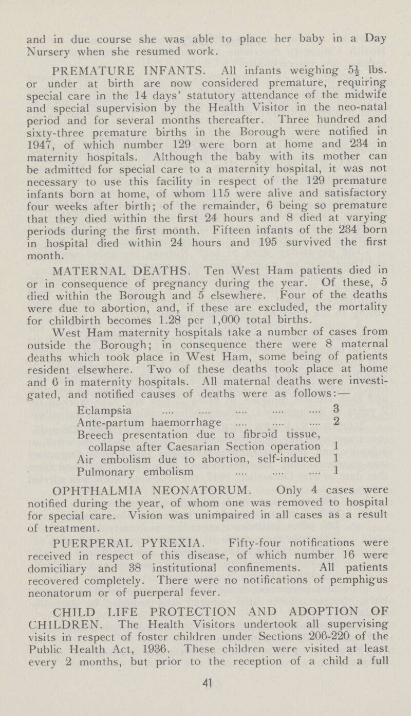 and in due course she was able to place her baby in a Day Nursery when she resumed work. PREMATURE INFANTS. All infants weighing 5½ lbs. or under at birth are now considered premature, requiring special care in the 14 days' statutory attendance of the midwife and special supervision by the Health Visitor in the neo-natal period and for several months thereafter. Three hundred and sixty-three premature births in the Borough were notified in 1947, of which number 129 were born at home and 234 in maternity hospitals. Although the baby with its mother can be admitted for special care to a maternity hospital, it was not necessary to use this facility in respect of the 129 premature infants born at home, of whom 115 were alive and satisfactory four weeks after birth; of the remainder, 6 being so premature that they died within the first 24 hours and 8 died at varying periods during the first month. Fifteen infants of the 234 born in hospital died within 24 hours and 195 survived the first month. MATERNAL DEATHS. Ten West Ham patients died in or in consequence of pregnancy during the year. Of these, 5 died within the Borough and 5 elsewhere. Four of the deaths were due to abortion, and, if these are excluded, the mortality for childbirth becomes 1.28 per 1,000 total births. West Ham maternity hospitals take a number of cases from outside the Borough; in consequence there were 8 maternal deaths which took place in West Ham, some being of patients resident elsewhere. Two of these deaths took place at home and 6 in maternity hospitals. All maternal deaths were investi gated, and notified causes of deaths were as follows:— Eclampsia 3 Ante-partum haemorrhage 2 Breech presentation due to fibroid tissue, collapse after Caesarian Section operation 1 Air embolism due to abortion, self-induced 1 Pulmonary embolism 1 OPHTHALMIA NEONATORUM. Only 4 cases were notified during the year, of whom one was removed to hospital for special care. Vision was unimpaired in all cases as a result of treatment. PUERPERAL PYREXIA. Fifty-four notifications were received in respect of this disease, of which number 16 were domiciliary and 38 institutional confinements. All patients recovered completely. There were no notifications of pemphigus neonatorum or of puerperal fever. CHILD LIFE PROTECTION AND ADOPTION OF CHILDREN. The Health Visitors undertook all supervising visits in respect of foster children under Sections 206-220 of the Public Health Act, 1936. These children were visited at least every 2 months, but prior to the reception of a child a full 41