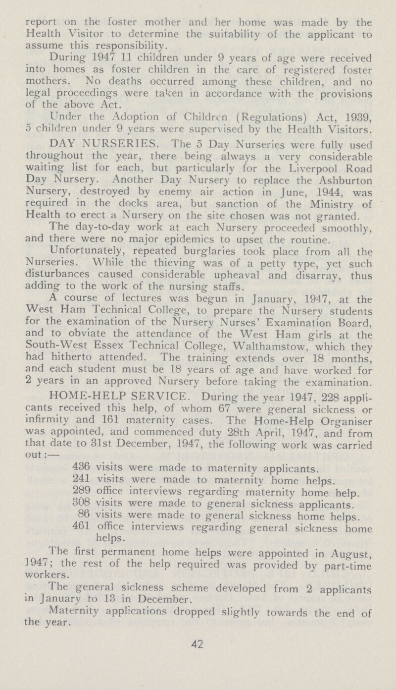 report on the foster mother and her home was made by the Health Visitor to determine the suitability of the applicant to assume this responsibility. During 1947 11 children under 9 years of age were received into homes as foster children in the care of registered foster mothers. No deaths occurred among these children, and no legal proceedings were taken in accordance with the provisions of the above Act. Under the Adoption of Children (Regulations) Act, 1939, 5 children under 9 years were supervised by the Health Visitors. DAY NURSERIES. The 5 Day Nurseries were fully used throughout the year, there being always a very considerable waiting list for each, but particularly for the Liverpool Road Day Nursery. Another Day Nursery to replace the Ashburton Nursery, destroyed by enemy air action in June, 1944, was required in the docks area, but sanction of the Ministry of Health to erect a Nursery on the site chosen was not granted. The day-to-day work at each Nursery proceeded smoothly, and there were no major epidemics to upset the routine. Unfortunately, repeated burglaries took place from all the Nurseries. While the thieving was of a petty type, yet such disturbances caused considerable upheaval and disarray, thus adding to the work of the nursing staffs. A course of lectures was begun in January, 1947, at the West Ham Technical College, to prepare the Nursery students for the examination of the Nursery Nurses' Examination Board, and to obviate the attendance of the West Ham girls at the South-West Essex Technical College, Walthamstow, which they had hitherto attended. The training extends over 18 months, and each student must be 18 years of age and have worked for 2 years in an approved Nursery before taking the examination. HOME-HELP SERVICE. During the year 1947, 228 appli cants received this help, of whom 67 were general sickness or infirmity and 161 maternity cases. The Home-Help Organiser was appointed, and commenced duty 28th April, 1947, and from that date to 31st December, 1947, the following work was carried out:— 436 visits were made to maternity applicants. 241 visits were made to maternity home helps. 289 office interviews regarding maternity home help. 308 visits were made to general sickness applicants. 86 visits were made to general sickness home helps. 461 office interviews regarding general sickness home helps. The first permanent home helps were appointed in August, 1947; the rest of the help required was provided by part-time workers. The general sickness scheme developed from 2 applicants in January to 13 in December. Maternity applications dropped slightly towards the end of the year. 42