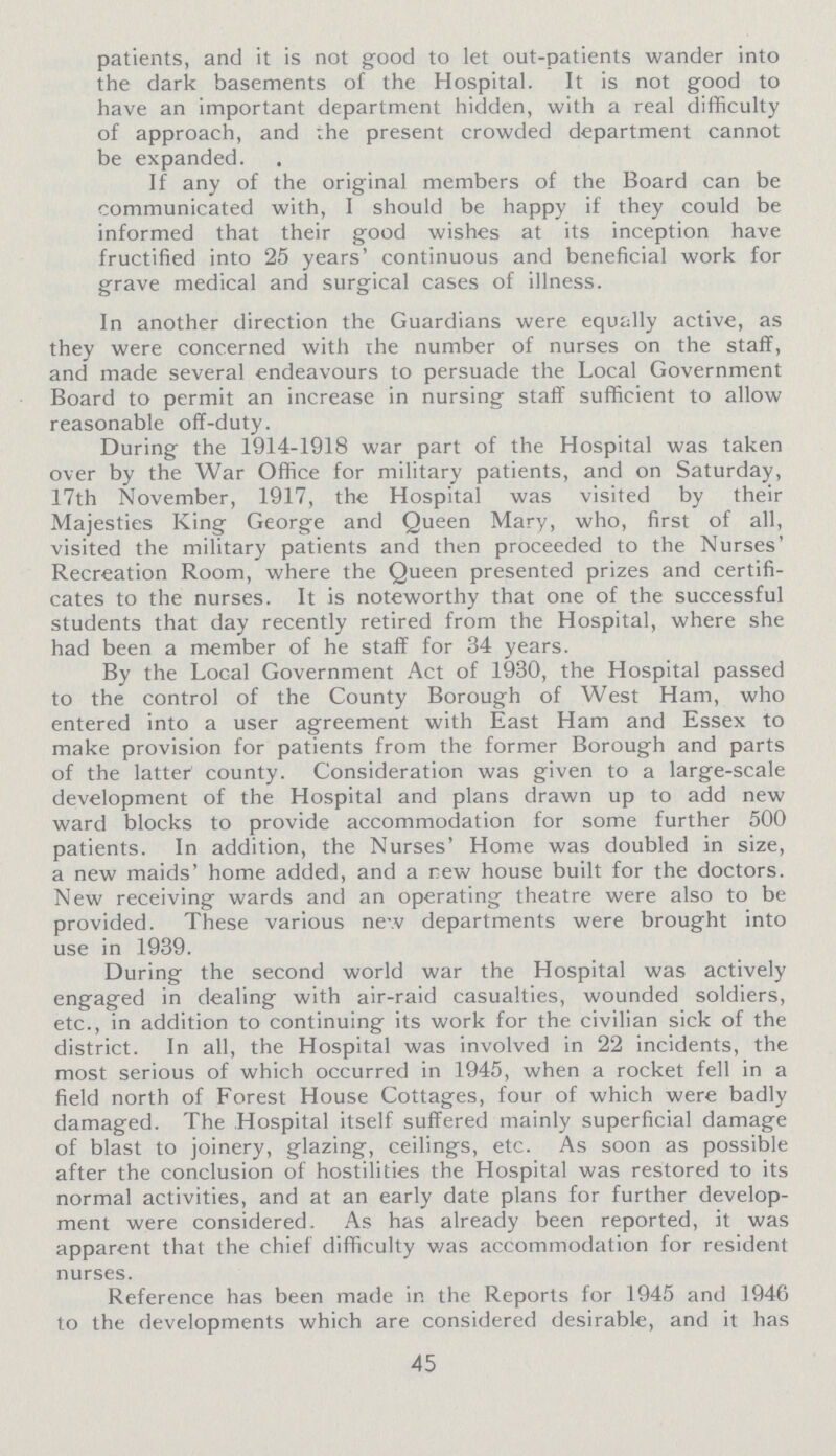 patients, and it is not good to let out-patients wander into the dark basements of the Hospital. It is not good to have an important department hidden, with a real difficulty of approach, and the present crowded department cannot be expanded. If any of the original members of the Board can be communicated with, I should be happy if they could be informed that their good wishes at its inception have fructified into 25 years' continuous and beneficial work for grave medical and surgical cases of illness. In another direction the Guardians were equally active, as they were concerned with the number of nurses on the staff, and made several endeavours to persuade the Local Government Board to permit an increase in nursing staff sufficient to allow reasonable off-duty. During the 1914-1918 war part of the Hospital was taken over by the War Office for military patients, and on Saturday, 17th November, 1917, the Hospital was visited by their Majesties King George and Queen Mary, who, first of all, visited the military patients and then proceeded to the Nurses' Recreation Room, where the Queen presented prizes and certifi cates to the nurses. It is noteworthy that one of the successful students that day recently retired from the Hospital, where she had been a member of he staff for 34 years. By the Local Government Act of 1930, the Hospital passed to the control of the County Borough of West Ham, who entered into a user agreement with East Ham and Essex to make provision for patients from the former Borough and parts of the latter' county. Consideration was given to a large-scale development of the Hospital and plans drawn up to add new ward blocks to provide accommodation for some further 500 patients. In addition, the Nurses' Home was doubled in size, a new maids' home added, and a new house built for the doctors. New receiving wards and an operating theatre were also to be provided. These various new departments were brought into use in 1939. During the second world war the Hospital was actively engaged in dealing with air-raid casualties, wounded soldiers, etc., in addition to continuing its work for the civilian sick of the district. In all, the Hospital was involved in 22 incidents, the most serious of which occurred in 1945, when a rocket fell in a field north of Forest House Cottages, four of which were badly damaged. The Hospital itself suffered mainly superficial damage of blast to joinery, glazing, ceilings, etc. As soon as possible after the conclusion of hostilities the Hospital was restored to its normal activities, and at an early date plans for further develop ment were considered. As has already been reported, it was apparent that the chief difficulty was accommodation for resident nurses. Reference has been made in the Reports for 1945 and 1946 to the developments which are considered desirable, and it has 45