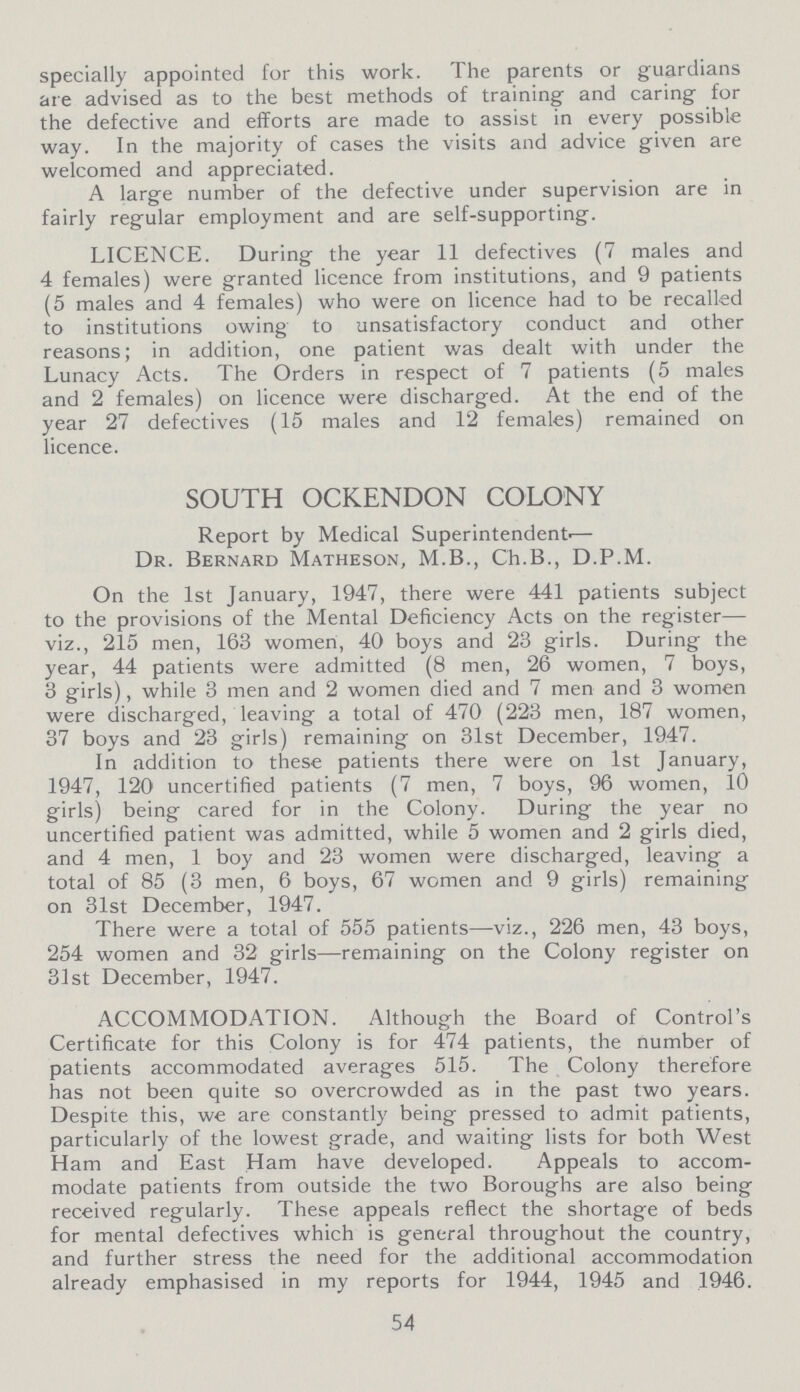 specially appointed for this work. The parents or guardians are advised as to the best methods of training and caring for the defective and efforts are made to assist in every possible way. In the majority of cases the visits and advice given are welcomed and appreciated. A large number of the defective under supervision are in fairly regular employment and are self-supporting. LICENCE. During the year 11 defectives (7 males and 4 females) were granted licence from institutions, and 9 patients (5 males and 4 females) who were on licence had to be recalled to institutions owing to unsatisfactory conduct and other reasons; in addition, one patient was dealt with under the Lunacy Acts. The Orders in respect of 7 patients (5 males and 2 females) on licence were discharged. At the end of the year 27 defectives (15 males and 12 females) remained on licence. SOUTH OCKENDON COLONY Report by Medical Superintendent— Dr. Bernard Matheson, M.B., Ch.B., D.P.M. On the 1st January, 1947, there were 441 patients subject to the provisions of the Mental Deficiency Acts on the register— viz., 215 men, 163 women, 40 boys and 23 girls. During the year, 44 patients were admitted (8 men, 26 women, 7 boys, 3 girls), while 3 men and 2 women died and 7 men and 3 women were discharged, leaving a total of 470 (223 men, 187 women, 37 boys and 23 girls) remaining on 31st December, 1947. In addition to these patients there were on 1st January, 1947, 120 uncertified patients (7 men, 7 boys, 96 women, 10 girls) being cared for in the Colony. During the year no uncertified patient was admitted, while 5 women and 2 girls died, and 4 men, 1 boy and 23 women were discharged, leaving a total of 85 (3 men, 6 boys, 67 women and 9 girls) remaining on 31st December, 1947. There were a total of 555 patients—viz., 226 men, 43 boys, 254 women and 32 girls—remaining on the Colony register on 31st December, 1947. ACCOMMODATION. Although the Board of Control's Certificate for this Colony is for 474 patients, the number of patients accommodated averages 515. The Colony therefore has not been quite so overcrowded as in the past two years. Despite this, we are constantly being pressed to admit patients, particularly of the lowest grade, and waiting lists for both West Ham and East Ham have developed. Appeals to accom modate patients from outside the two Boroughs are also being received regularly. These appeals reflect the shortage of beds for mental defectives which is general throughout the country, and further stress the need for the additional accommodation already emphasised in my reports for 1944, 1945 and 1946. 54