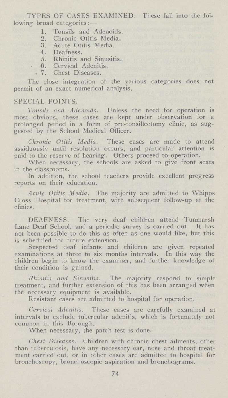 TYPES OF CASES EXAMINED. These fall into the fol lowing broad categories: — 1. Tonsils and Adenoids. 2. Chronic Otitis Media. 3. Acute Otitis Media. 4. Deafness. 5. Rhinitis and Sinusitis. 6. Cervical Adenitis. 7. Chest Diseases. The close integration of the various categories does not permit of an exact numerical analysis. SPECIAL POINTS. Tonsils and Adenoids. Unless the need for operation is most obvious, these cases are kept under observation for a prolonged period in a form of pre-tonsillectomy clinic, as sug gested by the School Medical Officer. Chronic Otitis Media. These cases are made to attend assiduously until resolution occurs, and particular attention is paid to the reserve of hearing. Others proceed to operation. When necessary, the schools are asked to give front seats in the classrooms. In addition, the school teachers provide excellent progress reports on their education. Acute Otitis Media. The majority are admitted to Whipps Cross Hospital for treatment, with subsequent follow-up at the clinics. DEAFNESS. The very deaf children attend Tunmarsh Lane Deaf School, and a periodic survey is carried out. It has not been possible to do this as often as one would like, but this is scheduled for future extension. Suspected deaf infants and children are given repeated examinations at three to six months intervals. In this way the children begin to know the examiner, and further knowledge of their condition is gained. Rhinitis and Sinusitis. The majority respond to simple treatment, and further extension of this has been arranged when the necessary equipment is available. Resistant cases are admitted to hospital for operation. Cervical Adenitis. These cases are carefully examined at intervals to exclude tubercular adenitis, which is fortunately not common in this Borough. When necessary, the patch test is done. Chest Diseases. Children with chronic chest ailments, other than tuberculosis, have any necessary ear, nose and throat treat ment carried out, or in other cases are admitted to hospital for bronchoscopy, bronchoscopic aspiration and bronchograms. 74