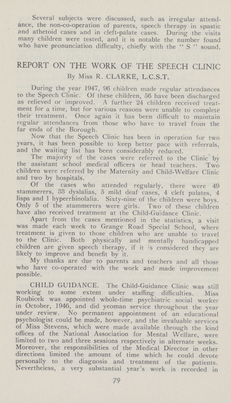 Several subjects were discussed, such as irregular attend ance, the non-co-operation of parents, speech therapy in spastic and athetoid cases and in cleft-palate cases. During the visits many children were tested, and it is notable the number found who have pronunciation difficulty, chiefly with the  S  sound. REPORT ON THE WORK OF THE SPEECH CLINIC By Miss R. CLARKE, L.C.S.T. During the year 1947, 96 children made regular attendances to the Speech Clinic. Of these children, 56 have been discharged as relieved or improved. A further 24 children received treat ment for a time, but for various reasons were unable to complete their treatment. Once again it has been difficult to maintain regular attendances from those who have to travel from the far ends of the Borough. Now that the Speech Clinic has been in operation for two years, it has been possible to keep better pace with referrals, and the waiting list has been considerably reduced. The majority of the cases were referred to the Clinic by the assistant school medical officers or head teachers. Two children were referred by the Maternity and Child-Welfare Clinic and two by hospitals. Of the cases who attended regularly, there were 49 stammerers, 33 dyslalias, 5 mild deaf cases, 4 cleft palates, 4 lisps and 1 hyperrhinolalia. Sixty-nine of the children were boys. Only 5 of the stammerers were girls. Two of these children have also received treatment at the Child-Guidance Clinic. Apart from the cases mentioned in the statistics, a visit was made each week to Grange Road Special School, where treatment is given to those children who are unable to travel to the Clinic. Both physically and mentally handicapped children are given speech therapy, if it is considered they are likely to improve and benefit by it. My thanks are due to parents and teachers and all those who have co-operated with the work and made improvement possible. CHILD GUIDANCE. The Child-Guidance Clinic was still working to some extent under staffing difficulties. Miss Roubicek was appointed whole-time psychiatric social worker in October, 1946, and did yeoman service throughout the year under review. No permanent appointment of an educational psychologist could be made, however, and the invaluable services of Miss Stevens, which were made available through the kind offices of the National Association for Mental Welfare, were limited to two and three sessions respectively in alternate weeks. Moreover, the responsibilities of the Medical Director in other directions limited the amount of time which he could devote personally to the diagnosis and treatment of the patients. Nevertheless, a very substantial year's work is recorded in 79